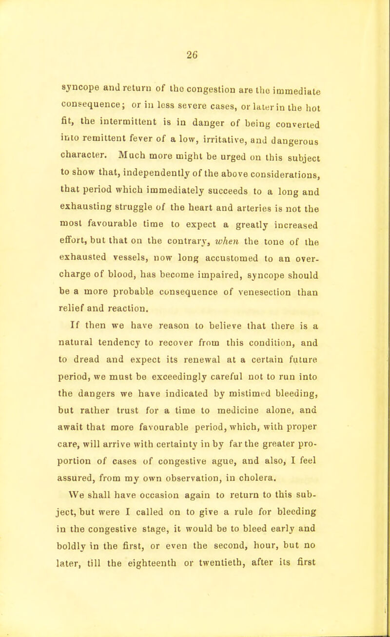 syncope and return of the congestion are the immediate consequence; or in loss severe cases, or laisrin the hot fit, the intermittent is in danger of heing converted into remittent fever of a low, irritative, and dangerous character. Much more might be urged on this subject to show that, independently of the above considerations, that period which immediately succeeds to a long and exhausting struggle of the heart and arteries is not the most favourable time to expect a greatly increased effort, but that on the contrarvj when the tone of the exhausted vessels, now long accustomed to an over- charge of blood, has become impaired, syncope should be a more probable consequence of venesection than relief and reaction. If then we have reason to believe that there is a natural tendency to recover from this condition, and to dread and expect its renewal at a certain future period, we must be exceedingly careful not to run into the dangers we have indicated by mistimed bleeding, but rather trust for a time to medicine alone, and await that more favourable period, which, with proper care, will arrive with certainty in by far the greater pro- portion of cases of congestive ague, and also, I feel assured, from my own observation, in cholera. We shall have occasion again to return to this sub- ject, but were I called on to give a rule for bleeding in the congestive stage, it would be to bleed early and boldly in the first, or even the second, hour, but no later, till the eighteenth or twentieth, after its first