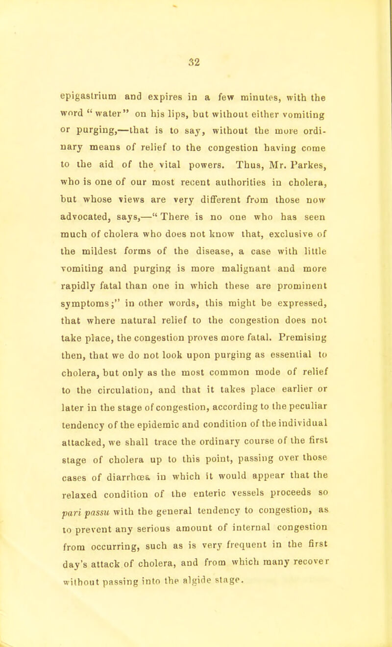 epigastrium and expires in a few minutes, with the word  water on his lips, but without either vomiting or purging,—that is to say, without the more ordi- nary means of relief to the congestion having come to the aid of the vital powers. Thus, Mr. Parkes, who is one of our most recent authorities in cholera, but whose views are very different from those now advocated, says,— There is no one who has seen much of cholera who does not know that, exclusive of the mildest forms of the disease, a case with little vomiting and purging is more malignant and more rapidly fatal than one in which these are prominent symptoms; in other words, this might be expressed, that where natural relief to the congestion does not take place, the congestion proves more fatal. Premising then, that we do not look upon purging as essential to cholera, but only as the most common mode of relief to the circulation, and that it takes place earlier or later in the stage of congestion, according to the peculiar tendency of the epidemic and condition of the individual attacked, we shall trace the ordinary course of the first stage of cholera up to this point, passing over those cases of diarrhoea in which it would appear that the relaxed condition of the enteric vessels proceeds so pari passu with the general tendency to congestion, as 10 prevent any serious amount of internal congestion from occurring, such as is very frequent in the first day's attack of cholera, and from which many recover without passing into the algide stage.