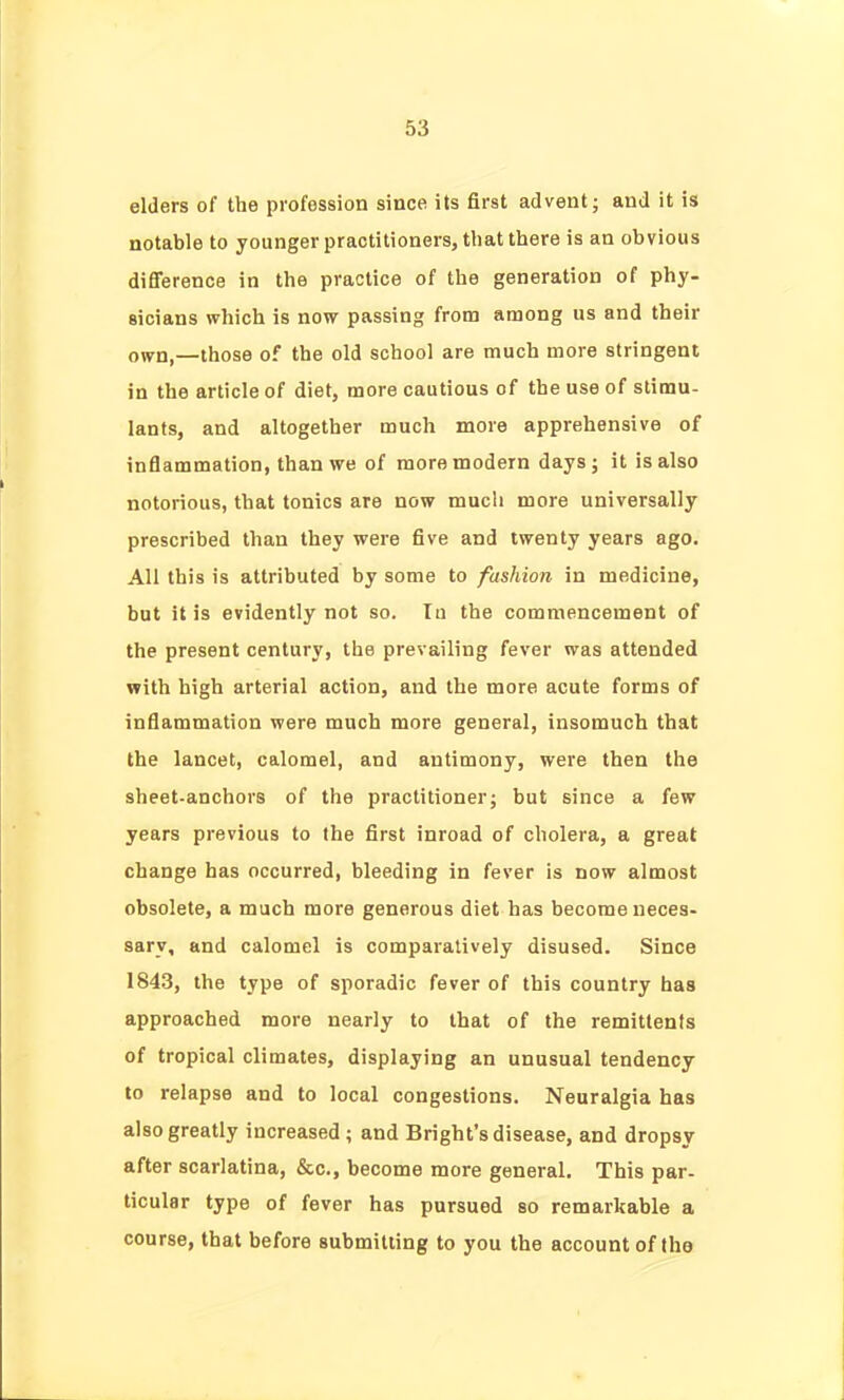 elders of the profession since its first advent; and it is notable to younger practitioners, that there is an obvious difference in the practice of the generation of phy- sicians which is now passing from among us and their onrn,—those of the old school are much more stringent in the article of diet, more cautious of the use of stimu- lants, and altogether much more apprehensive of inflammation, than we of more modern days; it is also notorious, that tonics are now much more universally prescribed than they were five and twenty years ago. All this is attributed by some to fashion in medicine, but it is evidently not so. Tu the commencement of the present century, the prevailing fever was attended with high arterial action, and the more acute forms of inflammation were much more general, insomuch that the lancet, calomel, and antimony, were then the sheet-anchors of the practitioner; but since a few years previous to the first inroad of cholera, a great change has occurred, bleeding in fever is now almost obsolete, a much more generous diet has become neces- sary, and calomel is comparatively disused. Since 1843, the type of sporadic fever of this country has approached more nearly to that of the remittents of tropical climates, displaying an unusual tendency to relapse and to local congestions. Neuralgia has also greatly increased; and Bright's disease, and dropsy after scarlatina, &c., become more general. This par- ticular type of fever has pursued so remarkable a course, that before submitting to you the account of tho