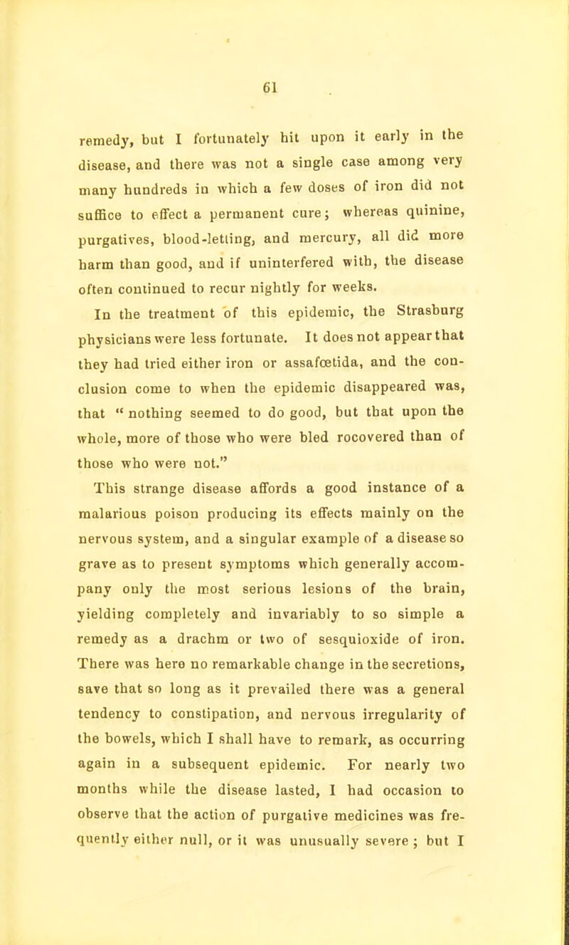 remedy, but I fortunately hit upon it early in the disease, and there was not a single case among very many hundreds in which a few doses of iron did not suffice to effect a permanent cure; whereas quinine, purgatives, blood-letting, and mercury, all did more harm than good, and if uninterfered with, the disease often continued to recur nightly for weeks. In the treatment of this epidemic, the Strasburg physicians were less fortunate. It does not appear that they had tried either iron or assafcelida, and the con- clusion come to when the epidemic disappeared was, that  nothing seemed to do good, but that upon the whole, more of those who were bled recovered than of those who were not. This strange disease affords a good instance of a malarious poison producing its effects mainly on the nervous system, and a singular example of a disease so grave as to present symptoms which generally accom- pany only the most serious lesions of the brain, yielding completely and invariably to so simple a remedy as a drachm or two of sesquioxide of iron. There was here no remarkable change in the secretions, save that so long as it prevailed there M-as a general tendency to constipation, and nervous irregularity of the bowels, which I shall have to remark, as occurring again in a subsequent epidemic. For nearly two months while the disease lasted, I had occasion to observe that the action of purgative medicines was fre- quently either null, or it was unusually severe ; but I