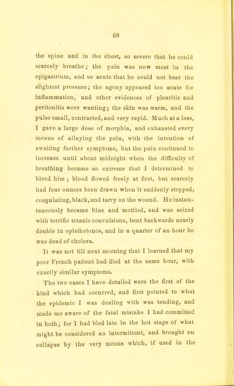 the spine and in the chest, so severe that he could scarcely breathe; the pain was now most in the epigastrium, and so acute that he could not bear the slightest pressure; the agony appeared too acute for inflammation, and other evidences of pleuritis and peritonitis were wanting; the skin was warm, and the pulse small, contracted, and very rapid. Much at a loss, I gave a large dose of morphia, and exhausted every means of allaying the pain, with the intention of awaiting further symptoms, but the pain continued to increase until about midnight when the diflSculty of breathing became so extreme that I determined to bleed him ; blood flowed freely at first, but scarcely had four ounces been drawn when it suddenly stopped, coagulating, black, and tarry on the wound. He instan- taneously became blue and mottled, and was seized with terrific tetanic convulsions, bent backwards nearly double in opisthotonos, and in a quarter of an hour he was dead of cholera. It was not till next morning that I learned that my poor French patient had died at the same hour, with exactly similar symptoms. The two cases I have detailed were the first of the kind which had occurred, and first pointed to what the epidemic I was dealing with was tending, and made me aware of the fatal mistake I had committed in both; for I had bled late in the hot stage of what might be considered an intermittent, and brought on collapse by the very means which, if used in the