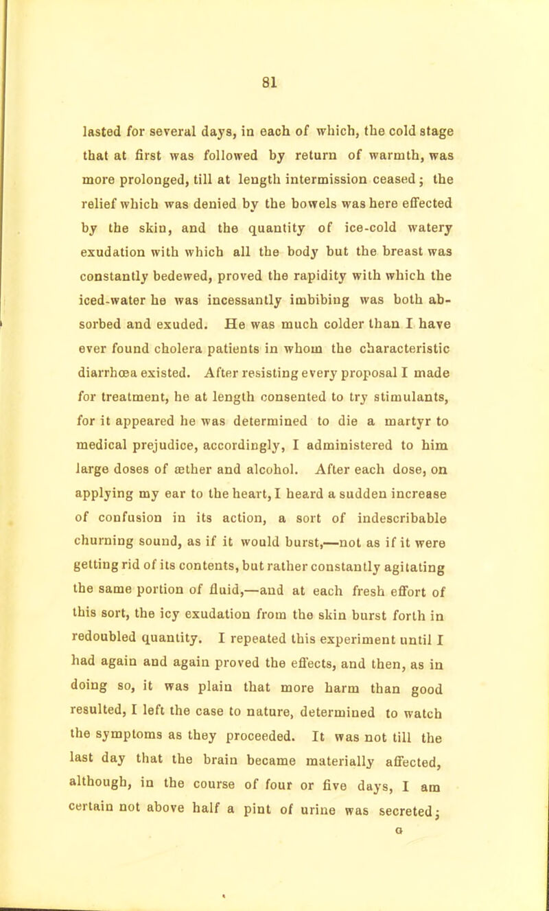 lasted for several days, in each of which, the cold stage that at first was followed by return of warmth, was more prolonged, till at length intermission ceased; the relief which was denied by the bowels was here effected by the skin, and the quantity of ice-cold watery exudation with which all the body but the breast was constantly bedewed, proved the rapidity with which the iced-water he was incessantly imbibing was both ab- sorbed and exuded. He was much colder than I have ever found cholera patients in whom the characteristic diarrhcea existed. After resisting every proposal I made for treatment, he at length consented to try stimulants, for it appeared he was determined to die a martyr to medical prejudice, accordingly, I administered to him large doses of aether and alcohol. After each dose, on applying my ear to the heart, I heard a sudden increase of confusion in its action, a sort of indescribable churning sound, as if it would burst,—not as if it were getting rid of its contents, but rather constantly agitating the same portion of fluid,—and at each fresh eflFort of this sort, the icy exudation from the skin burst forth in redoubled quantity. I repeated this experiment until I had again and again proved the efi'ects, and then, as in doing so, it was plain that more harm than good resulted, I left the case to nature, determined to watch the symptoms as they proceeded. It was not till the last day that the brain became materially affected, although, in the course of four or five days, I am certain not above half a pint of urine was secreted^