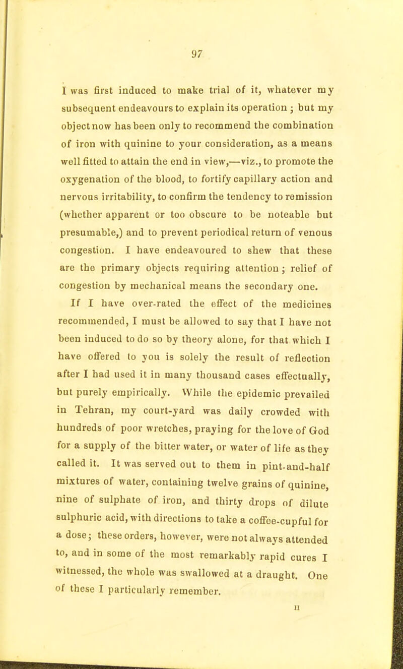 I was first induced to make trial of it, whatever my subsequent endeavours to explain its operation ; but my object now has been only to recommend the combination of iron with quinine to your consideration, as a means well fitted to attain the end in view,—viz., to promote the oxygenation of the blood, to fortify capillary action and nervous irritability, to confirm the tendency to remission (whether apparent or too obscure to be noteable but presumable,) and to prevent periodical return of venous congestion. I have endeavoured to shew that these are the primary objects requiring attention; relief of congestion by mechanical means the secondary one. If I have over-rated the efi'ect of the medicines recommended, I must be allowed to say that I have not been induced to do so by theory alone, for that which I have ofi'ered to you is solely the result of reflection after I had used it in many thousand cases effectually, but purely empirically. While the epidemic prevailed in Tehran, my court-yard was daily crowded with hundreds of poor wretches, praying for the love of God for a supply of the bitter water, or water of life as they called it. It was served out to them in pint-and-half mixtures of water, containing twelve grains of quinine, nine of sulphate of iron, and thirty drops of dilute sulphuric acid, with directions to take a cofi'ee.cupful for a dose; these orders, however, were not always attended to, and in some of the most remarkably rapid cures I witnessed, the whole was swallowed at a draught. One of these I particularly remember. II