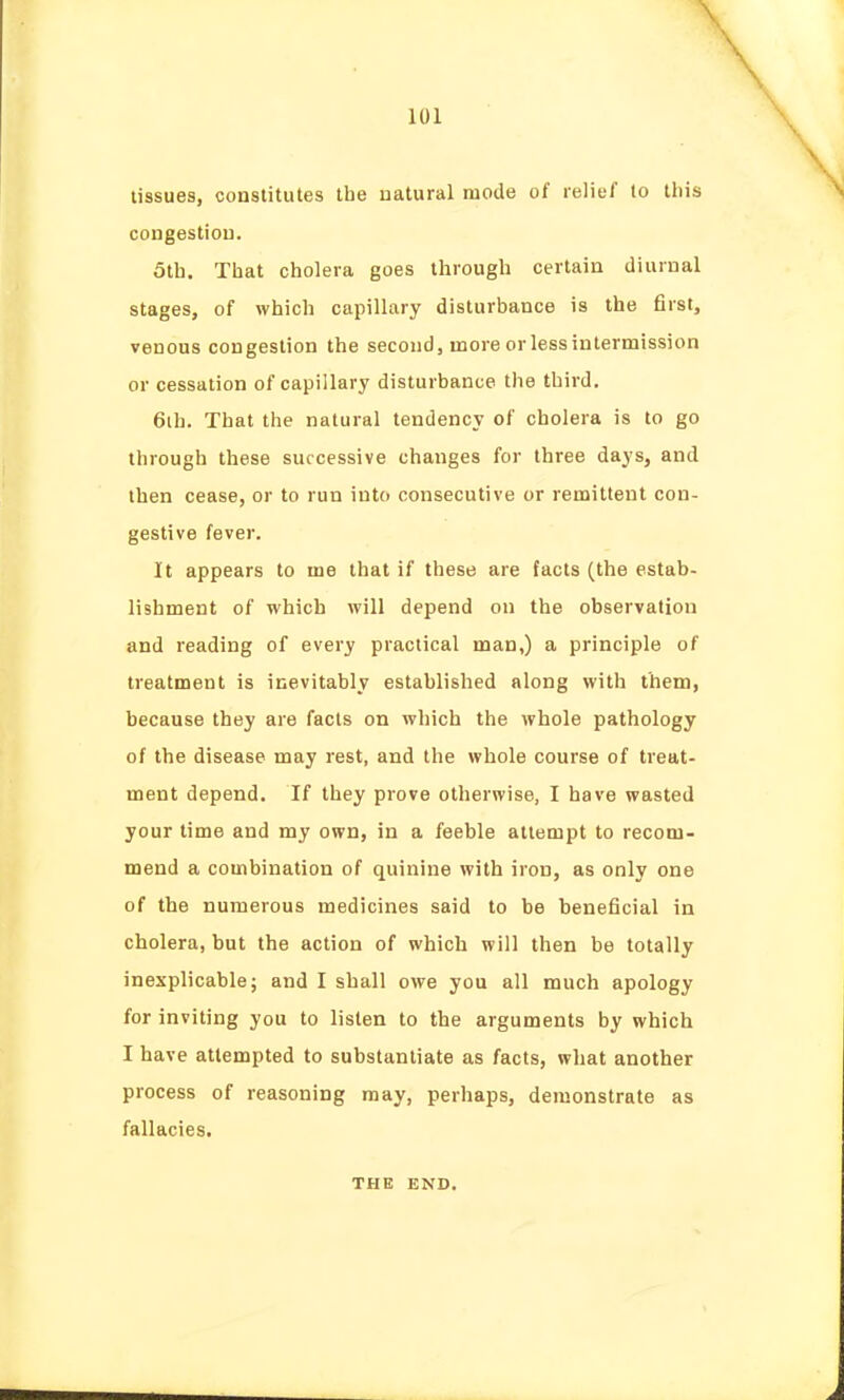 tissues, constitutes the uatural mode of relief to this congestiou. 5th. That cholera goes through certain diurnal stages, of which capillary disturbance is the first, venous congestion the second, more or less intermission or cessation of capillary disturbance the third. 6ih. That the natural tendency of cholera is to go through these successive changes for three days, and then cease, or to run into consecutive or remittent con- gestive fever. It appears to me that if these are facts (the estab- lishment of which will depend on the observation and reading of every practical man,) a principle of treatment is inevitably established along with them, because they are facts on which the whole pathology of the disease may rest, and the whole course of treat- ment depend. If they prove otherwise, I have wasted your time and my own, in a feeble attempt to recom- mend a combination of quinine with iron, as only one of the numerous medicines said to be beneficial in cholera, but the action of which will then be totally inexplicable; and I shall owe you all much apology for inviting you to listen to the arguments by which I have attempted to substantiate as facts, what another process of reasoning may, perhaps, demonstrate as fallacies. THE END.