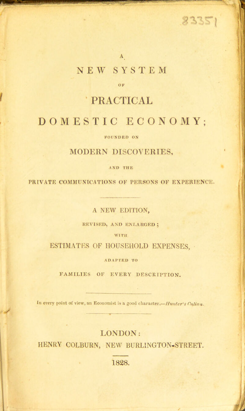 A NEW SYSTEM OF • PRACTICAL DOMESTIC ECONOMY; FOUNDED ON MODERN DISCOVERIES, AND THE PRIVATE COMMUNICATIONS OF PERSONS OF EXPERIENCE. A NEW EDITION, REVISED, AND ENLARGED ; WITH ESTIMATES OF HOUSEHOLD EXPENSES, ADAPTED TO FAMILIES OF EVERY DESCRIPTION. In every point of view, an Economist is a good character.—Hunter’s Culinu. LONDON: HENRY COLBURN, NEW BURLINGTON-STREET. 1828.