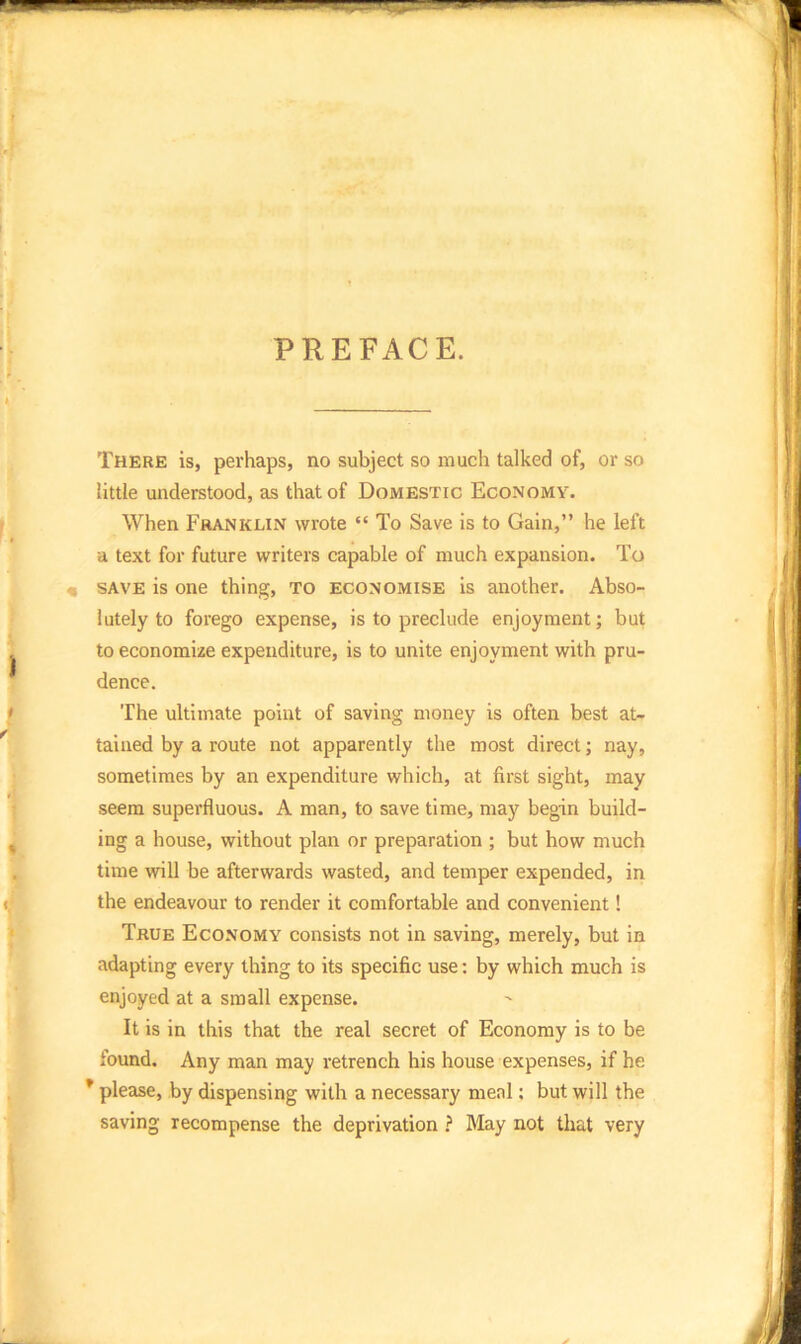 PREFACE. There is, perhaps, no subject so much talked of, or so little understood, as that of Domestic Economy. When Franklin wrote “ To Save is to Gain,” he left a text for future writers capable of much expansion. To save is one thing, to economise is another. Abso- lutely to forego expense, is to preclude enjoyment; but to economize expenditure, is to unite enjoyment with pru- dence. The ultimate point of saving money is often best at- tained by a route not apparently the most direct; nay, sometimes by an expenditure which, at first sight, may seem superfluous. A man, to save time, may begin build- ing a house, without plan or preparation ; but how much time will be afterwards wasted, and temper expended, in the endeavour to render it comfortable and convenient! True Economy consists not in saving, merely, but in adapting every thing to its specific use: by which much is enjoyed at a small expense. It is in this that the real secret of Economy is to be found. Any man may retrench his house expenses, if he * please, by dispensing with a necessary meal; but will the saving recompense the deprivation ? May not that very