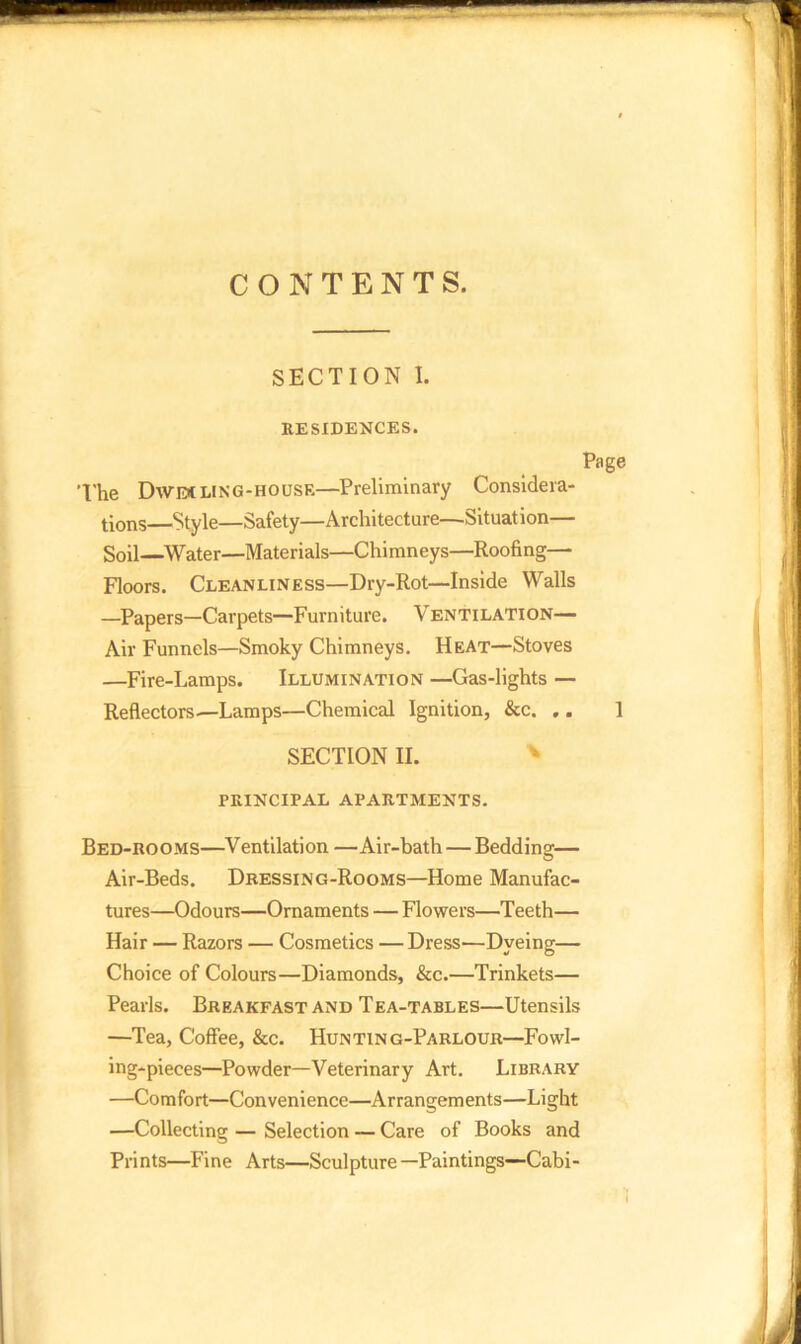 CONTENTS. SECTION I. RESIDENCES. The DWEt ling-house—Preliminary Considera- tions—Style—Safety—Architecture—Situation— Soil—Water—Materials—Chimneys—Roofing— Floors. Cleanliness—Dry-Rot—Inside Walls —Papers—Carpets—Furniture. V entilation— Air Funnels—Smoky Chimneys. Heat—Stoves —Fire-Lamps. Illumination —Gas-lights — Reflectors—Lamps—Chemical Ignition, &c. .. SECTION II. PRINCIPAL APARTMENTS. Bed-rooms—Ventilation —Air-bath — Bedding— Air-Beds. Dressing-Rooms—Home Manufac- tures—Odours—Ornaments — Flowers—Teeth— Hair — Razors — Cosmetics — Dress—Dyeing— Choice of Colours—Diamonds, &c.—Trinkets— Pearls. Breakfast and Tea-tables—Utensils —Tea, Coffee, &c. Hunting-Parlour—Fowl- ing-pieces—Powder—Veterinary Art. Library —Comfort—Convenience—Arrangements—Light —Collecting — Selection — Care of Books and Prints—Fine Arts—Sculpture —Paintings—Cabi-