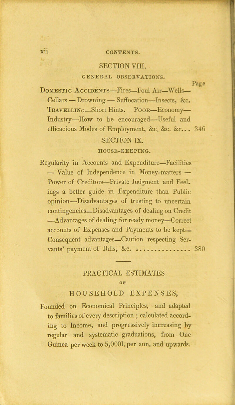 SECTION VIII. GENERAL OBSERVATIONS. Page Domestic Accidents—Fires—Foul Air—Wells— Cellars — Drowning — Suffocation—Insects, &c. Travelling—Short Hints. Poor—Economy— Industry—How to be encouraged—Useful and efficacious Modes of Employment, &c. &c. &c... 346 SECTION IX. HOUSE-KEEPING. Regularity in Accounts and Expenditure—Facilities — Value of Independence in Money-matters — Power of Creditors—Private Judgment and Feel- ings a better guide in Expenditure than Public opinion—Disadvantages of trusting to uncertain contingencies—Disadvantages of dealing on Credit —Advantages of dealing for ready money—Correct accounts of Expenses and Payments to be kept— Consequent advantages—Caution respecting Ser- vants’ payment of Bills, &e 380 PRACTICAL ESTIMATES OF HOUSEHOLD EXPENSES, Founded on Economical Principles, and adapted to families of every description ; calculated accord- ing to Income, and progressively increasing by regular and systematic graduations, from One Guinea per week to 5,0001. per ann. and upwards.