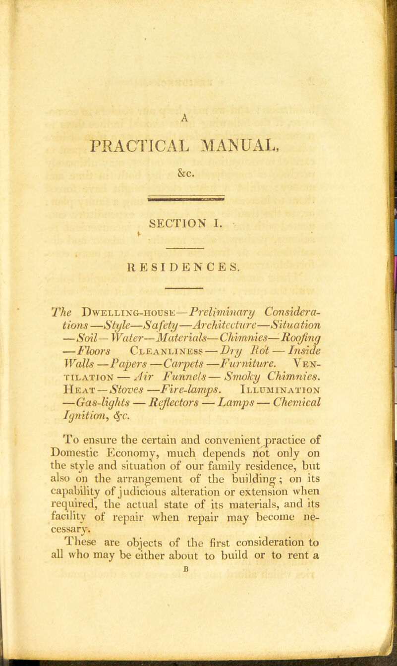 A PRACTICAL MANUAL, &c. SECTION I. RESIDENCES. The Dwelling-house—Preliminary Considera- tions —Style—Safety—Architecture—Situation —Soil — Water—Materials—Chimnies—Roofing —Floors Cleanliness — Dry Hot — Inside Walls — Papers — Carpets —Furniture. V en- tilation — Air Funnels—Smoky Chimnies. Heat — Stoves —Fire-lamps. Illumination —Gas-lights — Rejlectors — Lamps — Chemical Ignition, <§•('• To ensure the certain and convenient practice of Domestic Economy, much depends not only on the style and situation of our family residence, but also on the arrangement of the building; on its capability of judicious alteration or extension when required, the actual state of its materials, and its facility of repair when repair may become ne- cessary. These are objects of the first consideration to all who may be either about to build or to rent a B