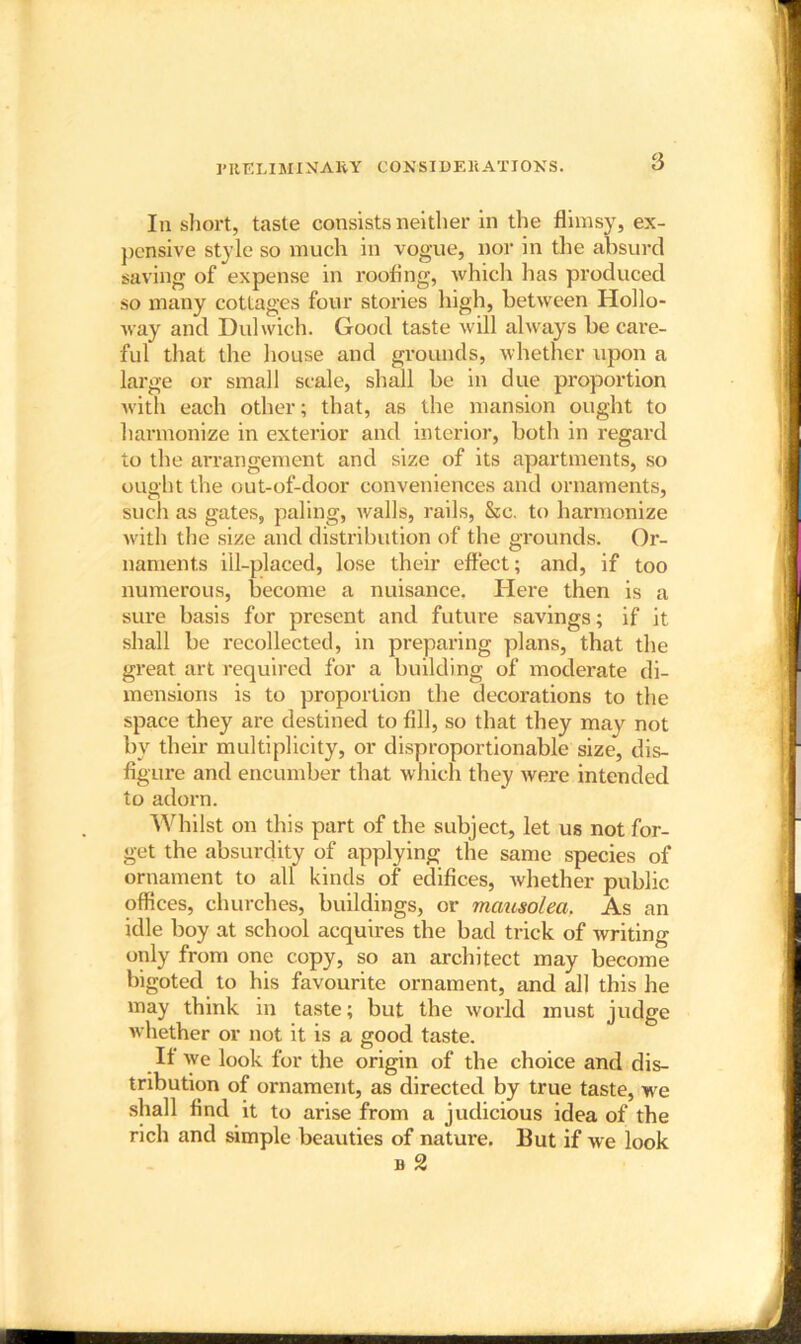 PRELIMINARY CONSIDERATIONS. Iii short, taste consists neither in the flimsy, ex- pensive style so much in vogue, nor in the absurd saving of expense in roofing, which has produced so many cottages four stories high, between Hollo- way and Dulwich. Good taste will always he care- ful that the house and grounds, whether upon a large or small scale, shall be in due proportion with each other; that, as the mansion ought to harmonize in exterior and interior, both in regard to the arrangement and size of its apartments, so ought the out-of-door conveniences and ornaments, such as gates, paling, walls, rails, &c. to harmonize with the size and distribution of the grounds. Or- naments ill-placed, lose their effect; and, if too numerous, become a nuisance. Here then is a sure basis for present and future savings; if it shall be recollected, in preparing plans, that the great art required for a building of moderate di- mensions is to proportion the decorations to the space they are destined to fill, so that they may not bv their multiplicity, or disproportionable size, dis- figure and encumber that which they were intended to adorn. Whilst on this part of the subject, let us not for- get the absurdity of applying the same species of ornament to all kinds of edifices, whether public offices, churches, buildings, or mausolea. As an idle boy at school acquires the bad trick of writing only from one copy, so an architect may become bigoted to his favourite ornament, and all this he may think in taste; but the world must judge whether or not it is a good taste. It we look for the origin of the choice and dis- tribution of ornament, as directed by true taste, we shall find it to arise from a judicious idea of the rich and simple beauties of nature. But if we look