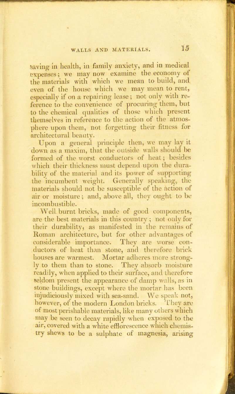 WALLS AND MATERIALS. saving in health, in family anxiety, and in medical expenses; we may now examine the economy of the materials with which we mean to build, and even of the house which we may mean to rent, especially if on a repairing lease; not only with re- ference to the convenience of procuring them, but to the chemical qualities of those which present themselves in reference to the action of the atmos- phere upon them, not forgetting their fitness for architectural beauty. Upon a general principle then, we may lay it down as a maxim, that the outside walls should be formed of the worst conductors of heat; besides which their thickness must depend upon the dura- bility of the material and its power of supporting the incumbent weight. Generally speaking, the materials should not be susceptible of the action of air or moisture; and, above all, they ought to be incombustible. Well burnt bricks, made of good components, are the best materials in this country ; not only for their durability, as manifested in the remains of Roman architecture, but for other advantages of considerable importance. They are worse con- ductors of heat than stone, and therefore brick houses are warmest. Mortar adheres more strong- ly to them than to stone. They absorb moisture readily, when applied to their surface, and therefore seldom present the appearance of damp walls, as in stone buildings, except where the mortar has been injudiciously mixed with sea-sand. We speak not, however, of the modern London bricks. They are of most perishable materials, like many others which may be seen to decay rapidly when exposed to the air, covered with a white efflorescence which chemis- try shews to be a sulphate of magnesia, arising