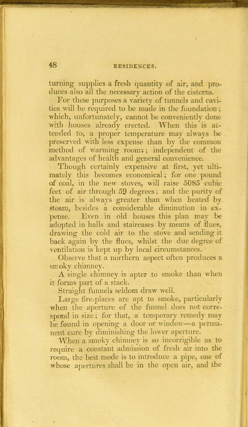 turning supplies a fresh quantity of air, and pro- duces also all the necessary action of the cisterns. For these jiurposes a variety of tunnels and cavi- ties will be required to be made in the foundation ; which, unfortunately, cannot be conveniently done with houses already erected. When this is at- tended to, a proper temperature may always be preserved with less expense than by the common method of warming room1;; independent of the advantages of health and general convenience. Though certainly expensive at first, yet ulti- mately this becomes economical; for one pound of coal, in the new stoves, will raise 5085 cubic feet of air through 59 degrees; and the purity of the air is always greater than when heated by. steam, besides a considerable diminution in ex- pense. Even in old bouses this plan may be adopted in halls and staircases by means of flues, drawing the cold air to the stove and sending it bade again by the flues, whilst the due degree of ventilation is kept up by local circumstances. Observe that a northern aspect often produces a smoky chimney. A single chimney is apter to smoke than when it forms part of a stack. Straight funnels seldom draw well. Large fire-places are apt to smoke, particularly when the aperture of the funnel does not corre- spond in size; for that, a temporary remedy may be found in opening a door or window—a perma- nent cure by diminishing the lower aperture. When a smoky chimney is so incorrigible as to require a constant admission of fresh air into the room, the best mode is to introduce a pipe, one of whose apertures shall be in the open air, and the