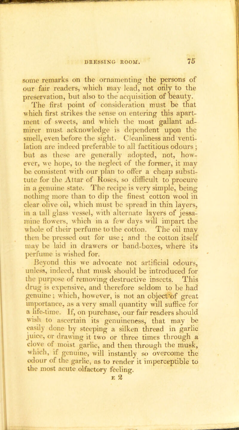 some remarks on the ornamenting the persons of our fair readers, which may lead, not only to the preservation, but also to the acquisition of beauty. The first point of consideration must be that which first strikes the sense on entering this apart- ment of sweets, and which the most gallant ad- mirer must acknowledge is dependent upon the smell, even before the sight. Cleanliness and venti- lation are indeed preferable to all factitious odours ; but as these are generally adopted, not, how- ever, we hope, to the neglect of the former, it may be consistent with our plan to offer a cheap substi- tute for the Attar of Roses, so difficult to procure in a genuine state. The recipe is very simple, being nothing more than to dip the finest cotton wool in clear olive oil, which must be spread in thin layers, in a tall glass vessel, with alternate layers of jessa- mine flowers, which in a few days will impart the whole of their perfume to the cotton. The oil may then be pressed out for use; and the cotton itself may be laid in drawers or band-boxes, where its perfume is wished for. Beyond this we advocate not artificial odours, unless, indeed, that musk should be introduced for the purpose of removing destructive insects. This drug is expensive, and thei’efore seldom to be had genuine; which, however, is not an object'of great importance, as a very small quantity will suffice for a life-time. If, on purchase, our fair readers should wish to ascertain its genuineness, that may be easily done by steeping a silken thread in garlic juice, or drawing it two or three times through a clove of moist garlic, and then through the musk, which, if genuine, will instantly so overcome the odour of the garlic, as to render it imperceptible to the most acute olfactory feeling.