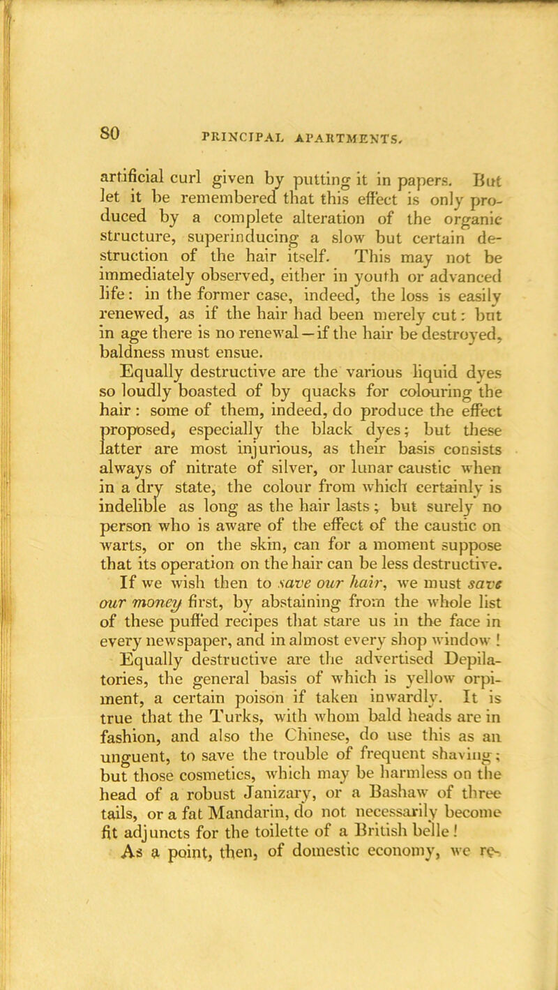 so artificial curl given by putting it in papers- But Jet it be remembered that this effect is only pro- duced by a complete alteration of the organic- structure, superinducing a slow but certain de- struction of the hair itself. This may not be immediately observed, either in youth or advanced life: in the former case, indeed, the loss is easily renewed, as if the hair had been merely cut: but in age there is no renewal — if the hair be destroyed, baldness must ensue. Equally destructive are the various liquid dves so loudly boasted of by quacks for colouring the hair : some of them, indeed, do produce the effect {iroposed, especially the black dyes; but these atter are most injurious, as their basis consists always of nitrate of silver, or lunar caustic when in a dry state, the colour from which certainly is indelible as long as the hair lasts; but surely no person who is aware of the effect of the caustic on warts, or on the skin, can for a moment suppose that its operation on the hair can be less destructive. If we wish then to save our hair, we must save our money first, by abstaining from the whole list of these puffed recipes that stare us in the face in every newspaper, and in almost every shop window ! Equally destructive are the advertised Depila- tories, the general basis of which is yellow orpi- ment, a certain poison if taken inwardly. It is true that the Turks, with whom bald heads are in fashion, and also the Chinese, do use this as an unguent, to save the trouble of frequent shaving; but those cosmetics, which may be harmless on the head of a robust Janizary, or a Bashaw of three tails, or a fat Mandarin, do not necessarily become fit adjuncts for the toilette of a British belle! As a point, then, of domestic economy, we re-