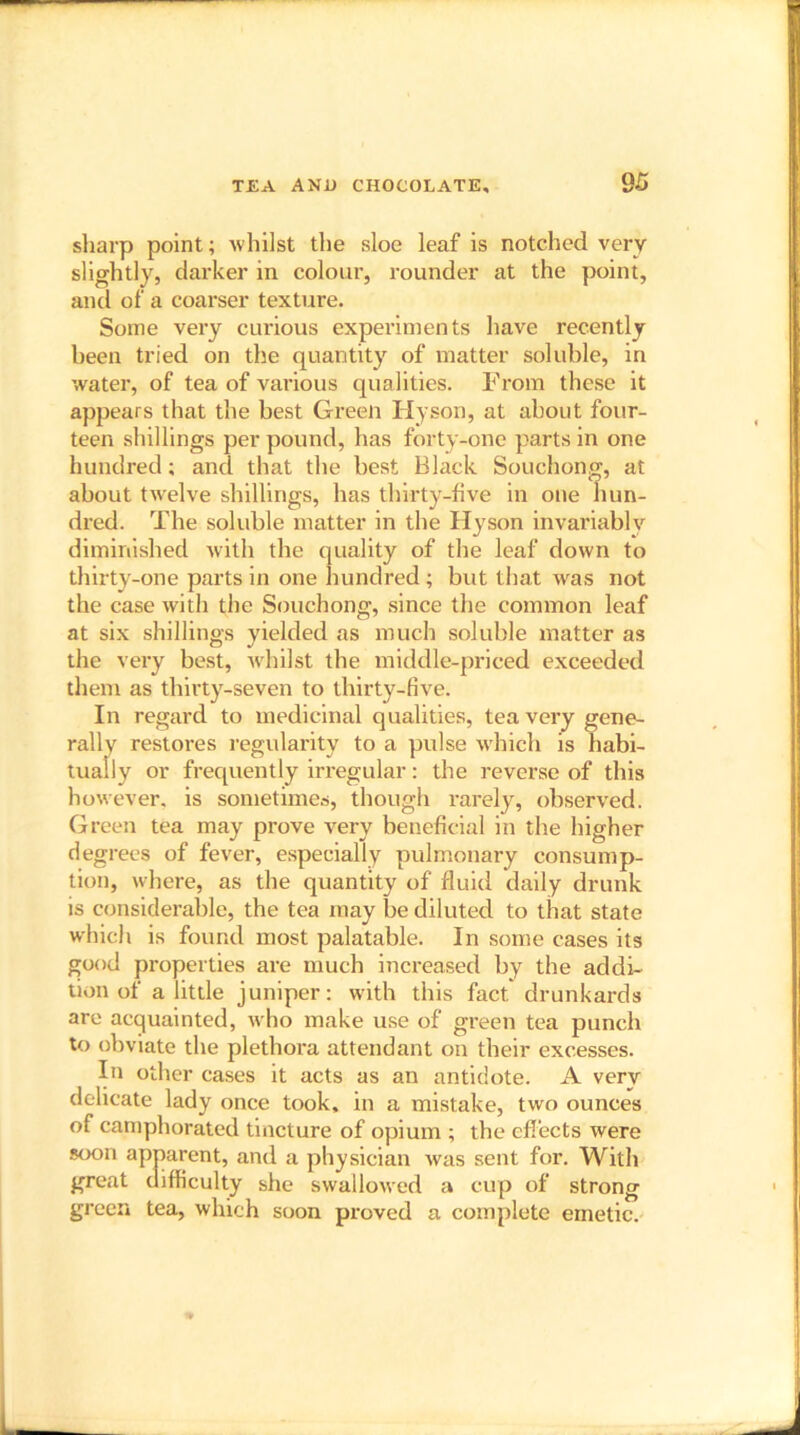 sharp point; whilst the sloe leaf is notched very slightly, darker in colour, rounder at the point, anti of a coarser texture. Some very curious experiments have recently been tried on the quantity of matter soluble, in water, of tea of various qualities. From these it appears that the best Green Hyson, at about four- teen shillings per pound, has forty-one parts in one hundred; and that the best Black Souchong, at about twelve shillings, has thirty-five in one hun- dred. The soluble matter in the Hyson invariably diminished with the quality of the leaf down to thirty-one parts in one hundred ; but that was not the case with the Souchong, since the common leaf at six shillings yielded as much soluble matter as the very best, whilst the middle-priced exceeded them as thirty-seven to thirty-five. In regard to medicinal qualities, tea very gene- rally restores regularity to a pulse which is habi- tually or frequently irregular: the reverse of this however, is sometimes, though rarely, observed. Green tea may prove very beneficial in the higher degrees of fever, especially pulmonary consump- tion, where, as the quantity of fluid daily drunk is considerable, the tea may be diluted to that state which is found most palatable. In some cases its good properties are much increased by the addi- tion of a little juniper: with this fact drunkards are acquainted, who make use of green tea punch to obviate the plethora attendant on their excesses. In other cases it acts as an antidote. A very delicate lady once took, in a mistake, two ounces of camphorated tincture of opium ; the effects were soon apparent, and a physician was sent for. With great difficulty she swallowed a cup of strong green tea, which soon proved a complete emetic.