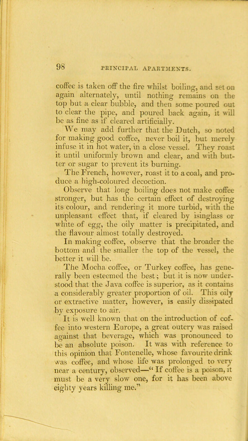 coffee is taken off the fire whilst boiling, and set on again alternately, until nothing remains on the top but a clear bubble, and then some poured out to clear the pipe, and poured back again, it will be as fine as if cleared artificially. We may add further that the Dutch, so noted for making good coffee, never boil it, but merely infuse it in hot water, in a close vessel. They roast it until uniformly brown and clear, and with but- ter or sugar to prevent its burning. The French, however, roast it to a coal, and pro- duce a high-coloured decoction. Observe that long boiling does not make coffee stronger, but has the certain effect of destroying its colour, and rendering it more turbid, with the unpleasant effect that, if cleared by isinglass or ■white of egg, the oily matter is precipitated, and the flavour almost totally destroyed. In making coffee, observe that the broader the bottom and the smaller the top of the vessel, the better it will be. The Mocha coffee, or Turkey coffee, has gene- rally been esteemed the best; but it is now under- stood that the Java coffee is superior, as it contains a considerably greater proportion of oil. This oily or extractive matter, however, is easily dissipated by exposure to air. It is well known that on the introduction of cof- fee into western Europe, a great outcry was raised against that beverage, which was pronounced to be an absolute poison. It was with reference to this opinion that Fontenelle, whose favourite drink was coffee, and whose life was prolonged to very near a century, observed—“ If coffee is a poison, it must be a very slow one, for it has been above eighty years killing me.”