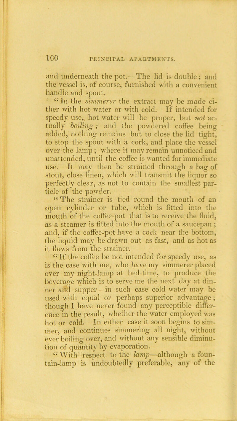 and underneath the pot.—The lid is double; and the vessel is, of course, furnished with a convenient handle and spout. “ In the simmerer the extract may be made ei- ther with hot water or with cold. If intended for speedy use,, hot water will be proper, but not ac- tually boiling ; and the powdered coffee being added, nothing remains but to close the lid tight, to stop the spout with a cork, and place the vessel over the lamp ; where it may remain unnoticed and unattended, until the coffee is wanted for immediate use. It may then be strained through a bag of stout, close linen, which will transmit the liquor so perfectly clear, as not to contain the smallest par- ticle of the powder. “ The strainer is tied round the mouth of an open cylinder or tube, which is fitted into the mouth of the coffee-pot that is to receive the fluid, as a steamer is fitted into the mouth of a saucepan ; and, if the coffee-pot have a cock near the bottom, the liquid may be drawn out as fast, and as hot as it flows from the strainer. “ If the coffee be not intended for speedy use, as is the case with me, who have my simmerer placed over my night-lamp at bed-time, to produce the beverage which is to serve me the next day at din- ner and supper—in such case cold water may be used with equal or perhaps superior advantage ; though I have never found any perceptible differ- ence in the result, whether the water employed was hot or cold. In either case it soon begins to sim- mer, and continues simmering all night, without ever boiling over, and without any sensible diminu- tion of quantity by evaporation. “ With respect to the lamp—although a foun- tain-lamp is undoubtedly preferable, any of the