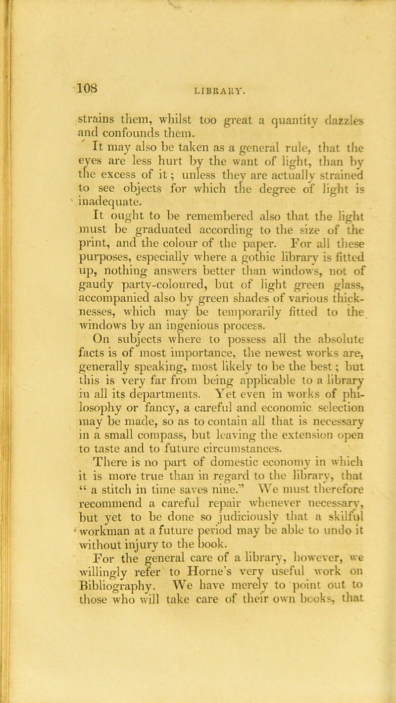 LIBltAltY. strains them, whilst too great a quantity dazzles and confounds them. It may also he taken as a general rule, that the eyes are less hurt by the want of light, than by the excess of it; unless they are actually strained to see objects for which the degree of light is ' inadequate. It ought to be remembered also that the light must be graduated according to the size of the print, and the colour of the paper. For all these purposes, especially where a gothic library is fitted up, nothing answers better than windows, not of gaudy party-coloured, but of light green glass, accompanied also by green shades of various thick- nesses, which may be temporarily fitted to the windows by an ingenious process. On subjects where to possess all the absolute facts is of most importance, the newest works are, generally speaking, most likely to be the best; but this is very far from being applicable to a library in all its departments. Yet even in works of phi- losophy or fancy, a careful and economic selection may be made, so as to contain all that is necessary in a small compass, but leaving the extension open to taste and to future circumstances. There is no part of domestic economy in which it is more true than in regard to the library, that “ a stitch in time saves nine.” We must therefore recommend a careful repair whenever necessary, but yet to be done so judiciously that a skilful ■ workman at a future period may be able to undo it without injury to the book. For the general care of a library, however, we willingly refer to Horne’s very useful work on Bibliography. We have merely to point out to those who will take care of their own books, that