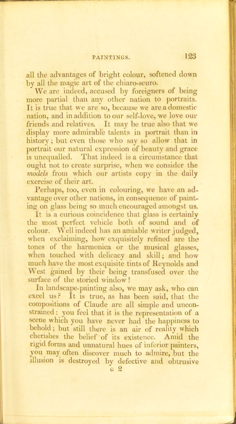 all the advantages of bright colour, softened down by all the magic art of the chiaro-scuro. We are indeed, accused by foreigners of being more partial than any other nation to portraits. It is true that we are so, because we are a domestic nation, and in addition to our self-love, we love our friends and relatives. It may be true also that we display more admirable talents in portrait than in history; but even those who say so allow that in portrait our natural expression of beauty and grace is unequalled. That indeed is a circumstance that ought not to create surprise, when we consider the models from which our artists copy in the daily exercise of their art. Perhaps, too, even in colouring, we have an ad- vantage over other nations, in consequence of paint- ing on glass being so much encouraged amongst us. It is a curious coincidence that glass is certainly the most perfect vehicle both of sound and of colour. Well indeed has an amiable writer judged, when exclaiming, how exquisitely refined are the tones of the harmonica or the musical glasses, when touched with delicacy and skill; and how much have the most exquisite tints of Reynolds and West gained by their being transfused over the surface of the storied window ! In landscape-painting also, we may ask, who can excel us? It is true, as has been said, that the compositions of Claude are all simple and uncon- strained : you feel that it is the representation of a scene which you have never had the happiness to behold; but still there is an air of reality which cherishes the belief of its existence. Amid the rigid forms and unnatural hues of inferior painters, you may often discover much to admire, but the illusion is destroyed by defective anti obtrusive