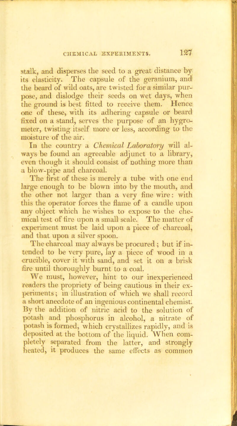 stalk, and disperses the seed to a great distance by its elasticity. The capsule of the geranium, and the beard of wild oats, are twisted for a similar pur- pose, and dislodge their seeds on wet days, when the ground is best fitted to receive them. Hence one of these, with its adhering capsule or beard fixed on a stand, serves the purpose of an hygro- meter, twisting itself more or less, according to the moisture of the air. In the country a Chemical Laboratory will al- ways be found an agreeable adjunct to a library, even though it should consist of nothing more than a blow-pipe and charcoal. The first of these is merely a tube with one end large enough to be blown into by the mouth, and the other not larger than a very fine wire: with this the operator forces the flame of a candle upon any object which he wishes to expose to the che- mical test of fire upon a small scale. The matter of experiment must be laid upon a piece of charcoal, and that upon a silver spoon. The charcoal may always be procured ; but if in- tended to be very pure, lay a piece of wood in a crucible, cover it with sand, and set it on a brisk fire until thoroughly burnt to a coal. We must, however, hint to our inexperienced readers the propriety of being cautious in their ex- periments ; in illustration of which we shall record a short anecdote of an ingenious continental chemist. By the addition of nitric acid to the solution of potash and phosphorus in alcohol, a nitrate of potash is formed, which crystallizes rapidly, and is deposited at the bottom of the liquid. When com- pletely separated from the latter, and strongly heated, it produces the same effects as common