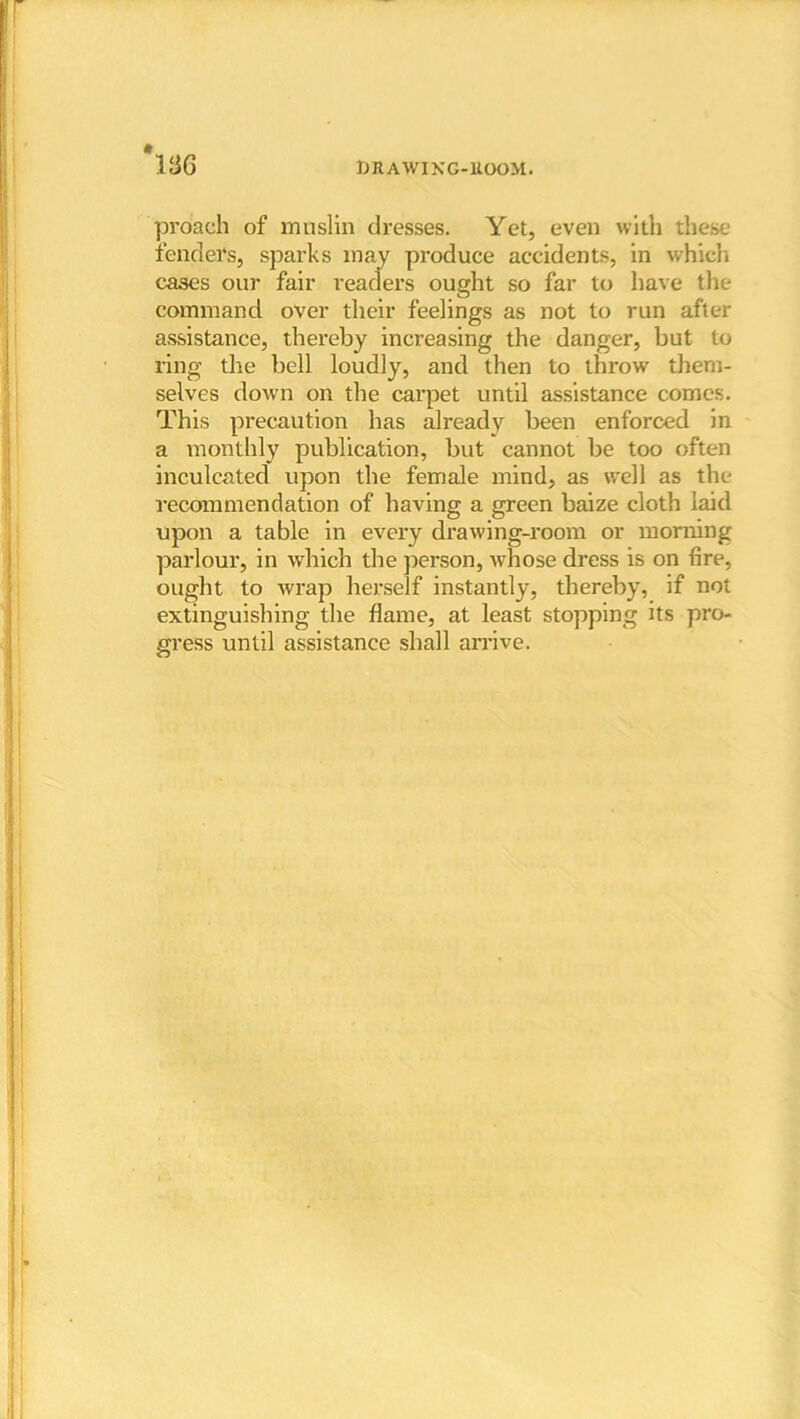 *136 proach of muslin dresses. Yet, even with these fenders, sparks may produce accidents, in which cases our fair readers ought so far to have the command over their feelings as not to run after assistance, thereby increasing the danger, but to ring the bell loudly, and then to throw them- selves down on the carpet until assistance comes. This precaution has already been enforced in a monthly publication, but cannot be too often inculcated upon the female mind, as well as the recommendation of having a green baize cloth laid upon a table in every drawing-room or morning parlour, in which the person, whose dress is on fire, ought to wrap herself instantly, thereby, if not extinguishing the flame, at least stopping its pro- gress until assistance shall arrive.