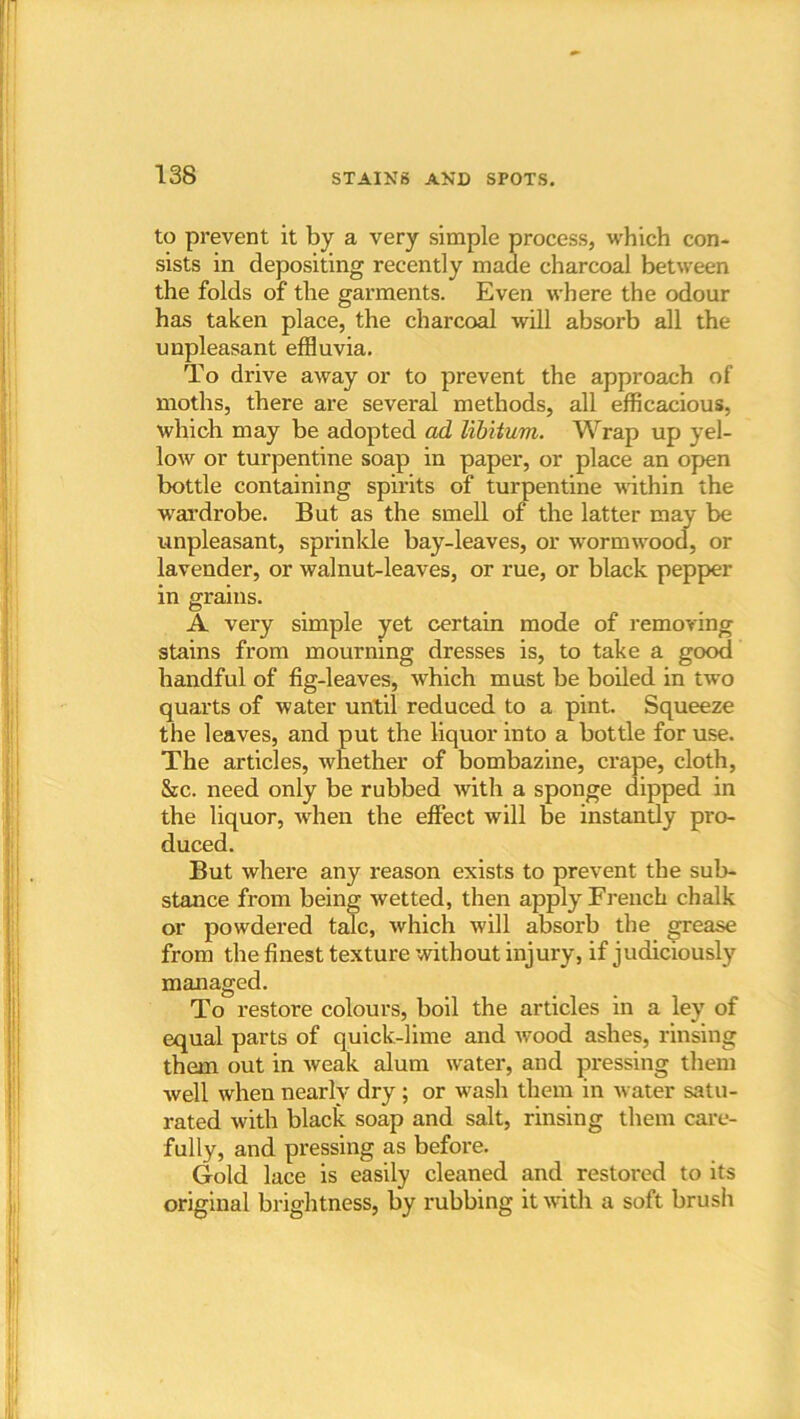 to prevent it by a very simple process, which con- sists in depositing recently made charcoal between the folds of the gai’ments. Even where the odour has taken place, the charcoal will absorb all the unpleasant effluvia. To drive away or to prevent the approach of moths, there are several methods, all efficacious, which may be adopted ad libitum. Wrap up yel- low or turpentine soap in paper, or place an open bottle containing spirits of turpentine within the wardrobe. But as the smell of the latter may be unpleasant, sprinkle bay-leaves, or wormwood, or lavender, or walnut-leaves, or rue, or black pepper in grains. A very simple yet certain mode of removing stains from mourning dresses is, to take a good handful of fig-leaves, which must be boiled in two quarts of water until reduced to a pint. Squeeze the leaves, and put the liquor into a bottle for use. The articles, whether of bombazine, crape, cloth, Src. need only be rubbed with a sponge dipped in the liquor, when the effect will be instantly pro- duced. But where any reason exists to prevent the sub- stance from being wetted, then apply French chalk or powdered talc, which will absorb the grease from the finest texture without injury, if judiciously managed. To restore colours, boil the articles in a ley of equal parts of quick-lime and wood ashes, rinsing them out in weak alum water, and pressing them well when nearly dry ; or wash them in water satu- rated with black soap and salt, rinsing them care- fully, and pressing as before. Gold lace is easily cleaned and restored to its original brightness, by rubbing it with a soft brush