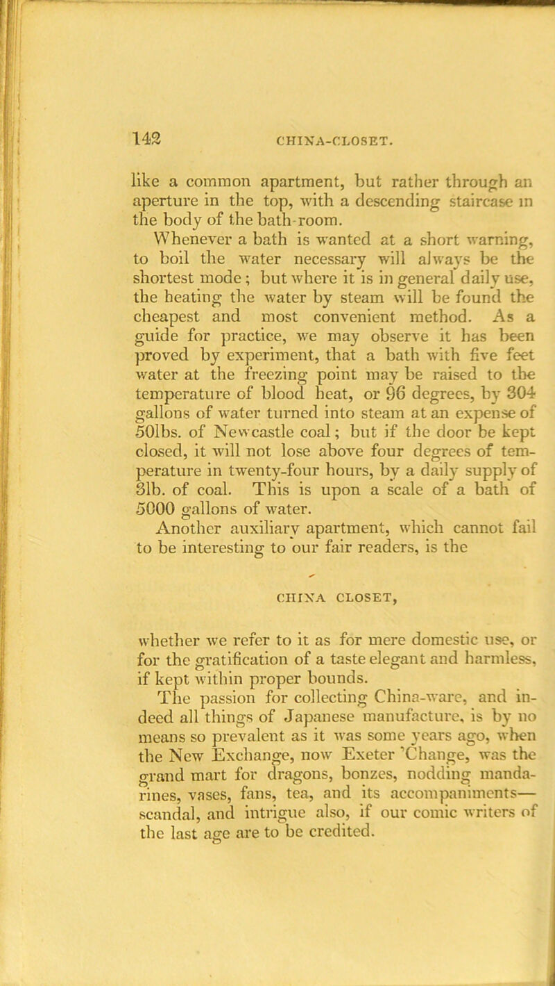 like a common apartment, but rather through an aperture in the top, with a descending staircase in the body of the bath-room. Whenever a bath is wanted at a short warning, to boil the water necessary will always be the shortest mode; but where it is in general daily use, the heating the water by steam will be found the cheapest and most convenient method. As a guide for practice, we may observe it has been proved by experiment, that a bath with five feet water at the freezing point may be raised to the temperature of blood heat, or 96 degrees, by 304 gallons of water turned into steam at an expense of 501bs. of Newcastle coal; but if the door be kept closed, it will not lose above four degrees of tem- perature in twenty-four hours, bv a daily supply of 31b. of coal. This is upon a scale of a bath of 5000 gallons of water. Another auxiliary apartment, which cannot fail to be interesting to our fair readers, is the © CHINA CLOSET, whether we refer to it as for mere domestic use, or for the gratification of a taste elegant and harmless, if kept within proper bounds. The passion for collecting China-ware, and in- deed all things of Japanese manufacture, is by no means so prevalent as it was some years ago, when the New Exchange, now Exeter ’Change, was the grand mart for dragons, bonzes, nodding manda- rines, vases, fans, tea, and its accompaniments— scandal, and intrigue also, if our comic writers of the last age are to be credited. ©