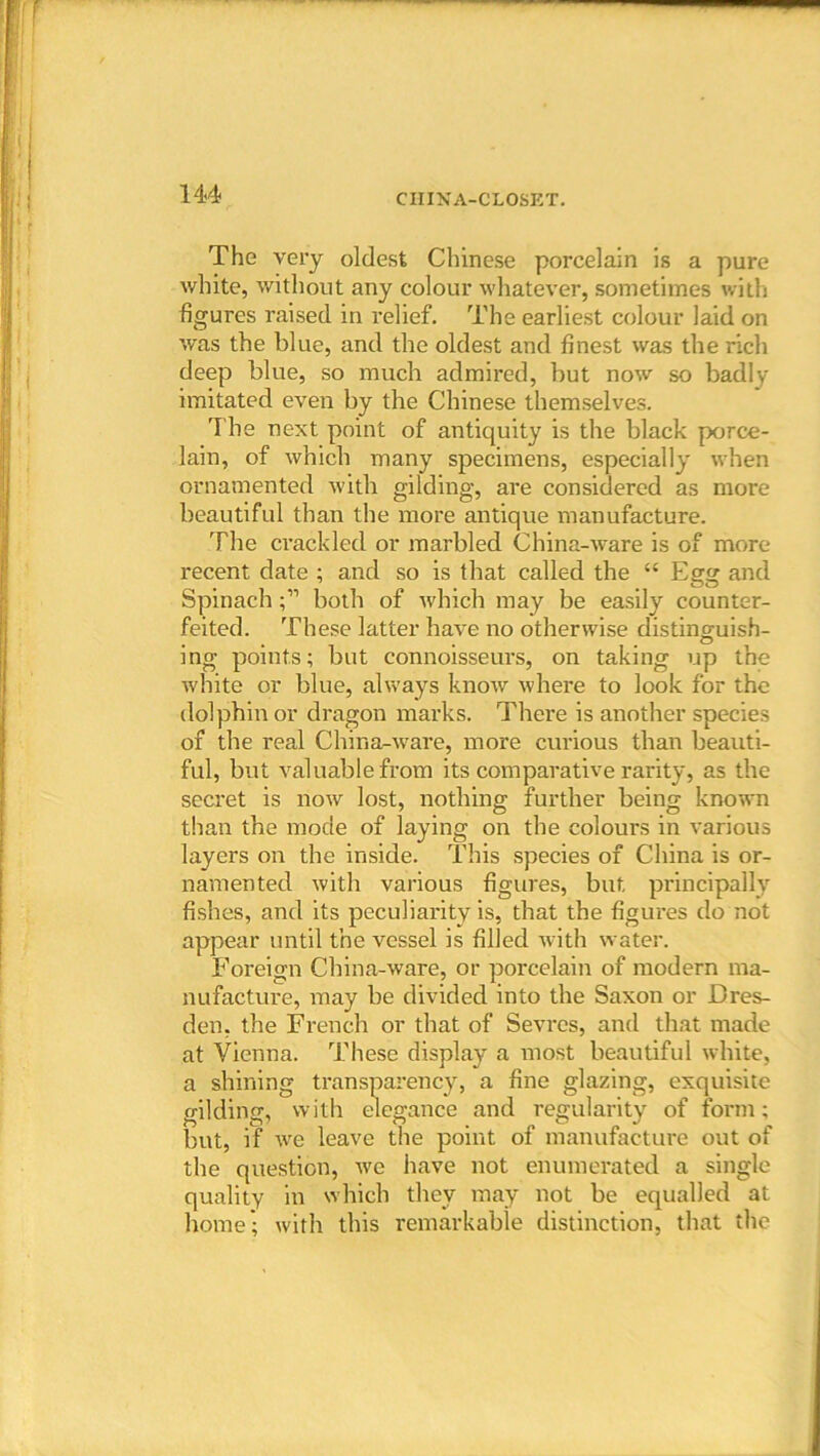 The very oldest Chinese porcelain is a pure white, without any colour whatever, sometimes with figures raised in relief. The earliest colour laid on was the blue, and the oldest and finest was the rich deep blue, so much admired, but now so badlv imitated even by the Chinese themselves. The next point of antiquity is the black porce- lain, of which many specimens, especially when ornamented with gilding, are considered as more beautiful than the more antique manufacture. The crackled or marbled China-ware is of more recent date ; and so is that called the “ Egg and Spinach;” both of which may be easily counter- feited. These latter have no otherwise distinguish- ing points; but connoisseurs, on taking up the white or blue, always know where to look for the dolphin or dragon marks. There is another species of the real China-ware, more curious than beauti- ful, but valuable from its comparative rarity, as the secret is now lost, nothing further being known than the mode of laying on the colours in various layers on the inside. This species of China is or- namented with various figures, but principally fishes, and its peculiarity is, that the figures do not appear until the vessel is filled with water. Foreign China-ware, or porcelain of modern ma- nufacture, may be divided into the Saxon or Dres- den, the French or that of Sevres, and that made at Vienna. These display a most beautiful white, a shining transparency, a fine glazing, exquisite gilding, with elegance and regularity of form; but, if we leave the point of manufacture out of the question, we have not enumerated a single quality in which they may not be equalled at home'; with this remarkable distinction, that the