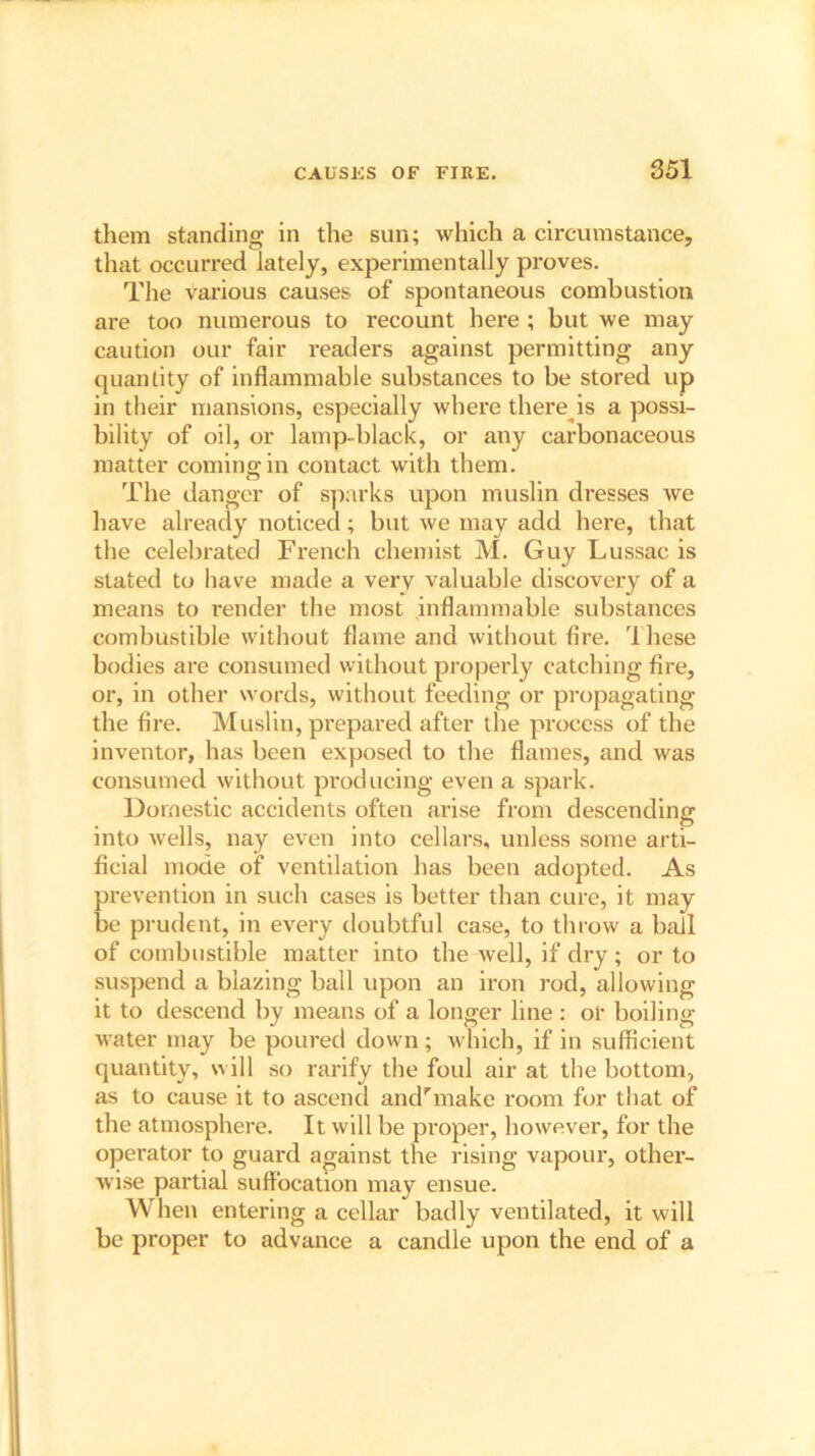 them standing in the sun; which a circumstance, that occurred lately, experimentally proves. The various causes of spontaneous combustion are too numerous to recount here ; but we may caution our fair readers against permitting any quantity of inflammable substances to be stored up in their mansions, especially where there is a possi- bility of oil, or lamp-black, or any carbonaceous matter coming in contact with them. The danger of sparks upon muslin dresses we have already noticed; but we may add here, that the celebrated French chemist M. Guy Lussac is stated to have made a very valuable discovery of a means to render the most inflammable substances combustible without flame and without fire, 'lhese bodies are consumed without properly catching fire, or, in other words, without feeding or propagating the fire. Muslin, prepared after the process of the inventor, has been exposed to the flames, and was consumed without producing even a spark. Domestic accidents often arise from descending into wells, nay even into cellars, unless some arti- ficial mode of ventilation has been adopted. As prevention in such cases is better than cure, it may be prudent, in every doubtful case, to throw a ball of combustible matter into the well, if dry; or to suspend a blazing ball upon an iron rod, allowing it to descend by means of a longer line : or boiling water may be poured down ; which, if in sufficient quantity, will so rarify the foul air at the bottom, as to cause it to ascend and'make room for that of the atmosphere. It will be proper, however, for the operator to guard against the rising vapour, other- wise partial suffocation may ensue. When entering a cellar badly ventilated, it will be proper to advance a candle upon the end of a