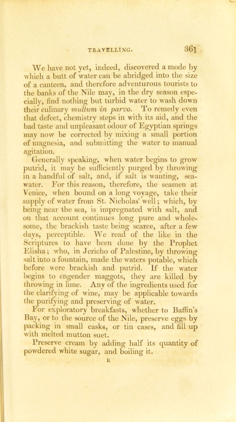 We liave not yet, indeed, discovered a mode by which a butt of water can be abridged into the size of a canteen, and therefore adventurous tourists to the banks of the Nile may, in the dry season espe- cially, find nothing but turbid water to wash down their culinary multum in parvo. To remedy even that defect, chemistry steps in with its aid, and the bad taste and unpleasant odour of Egyptian springs may now be corrected by mixing a small portion of magnesia, and submitting the water to manual agitation. Generally speaking, when water begins to grow putrid, it may be sufficiently purged by throwing in a handful of salt, and, if salt is wanting, sea- water. For this reason, therefore, the seamen at Venice, when bound on a long voyage, take their supply of water from St. Nicholas’ well; which, by being near the sea, is impregnated with salt, and on that account continues long pure and whole- some, the brackish taste being scarce, after a few days, perceptible. We read of the like in the Scriptures to have been done by the Prophet Elisha; who, in Jericho of Palestine, by throwing salt into a fountain, made the waters potable, which before were brackish and putrid. If the water begins to engender maggots, they are killed by throwing in lime. Any of the ingredients used for the clarifying of wine, may be applicable towards the purifying and preserving of water. For exploratory breakfasts, whether to Baffin’s Bay, or to the source of the Nile, preserve eggs by packing in small casks, or tin cases, and fill up with melted mutton suet. Preserve cream by adding half its quantity of powdered white sugar, and boiling it. R