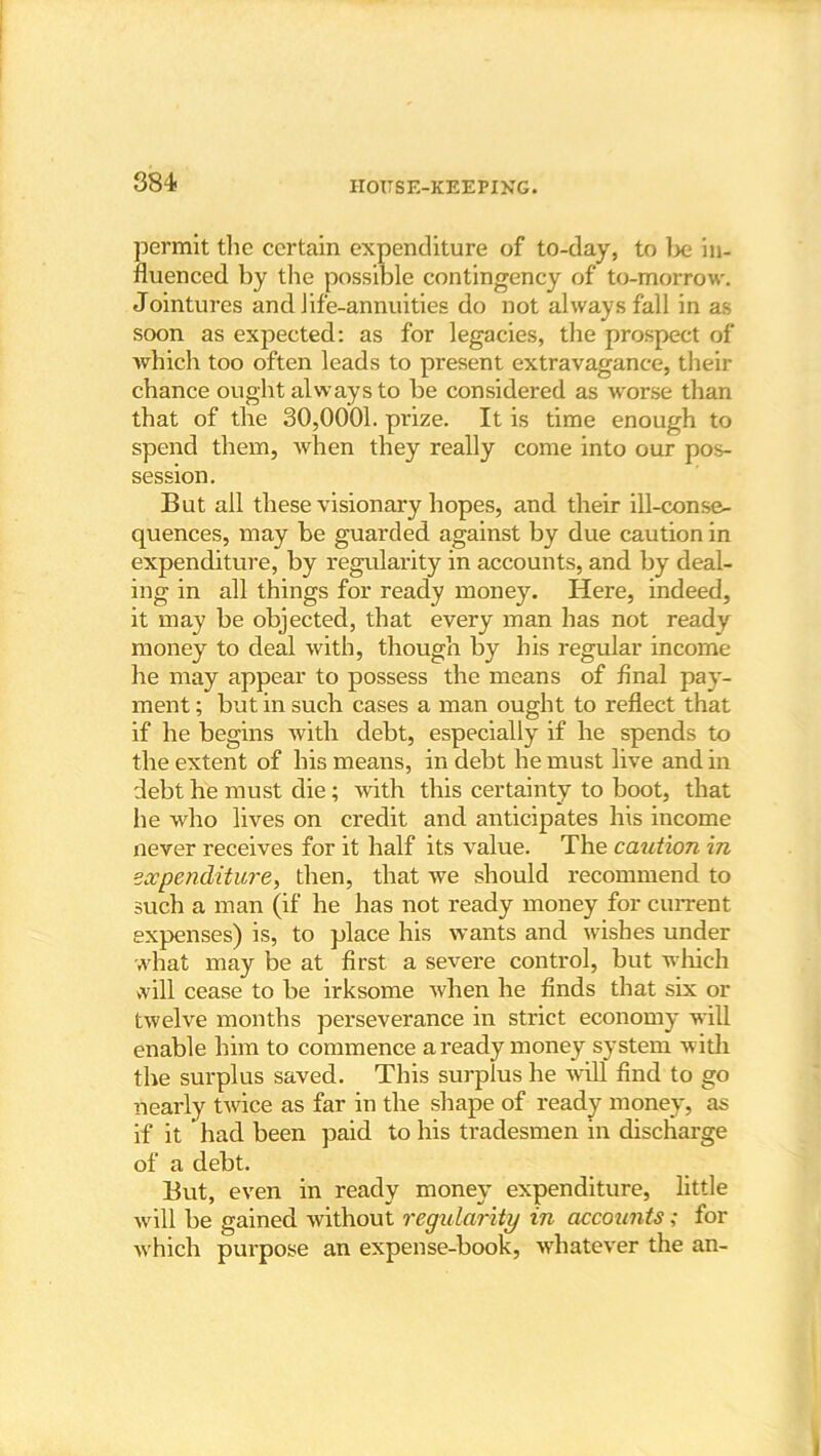 permit the certain expenditure of to-day, to be in- fluenced by the possible contingency of to-morrow. Jointures and life-annuities do not always fall in as soon as expected: as for legacies, the prospect of which too often leads to present extravagance, their chance ought always to be considered as worse than that of the 30,0001. prize. It is time enough to spend them, when they really come into our pos- session. But ail these visionary hopes, and their ill-conse- quences, may be guarded against by due caution in expenditure, by regularity in accounts, and by deal- ing in all things for ready money. Here, indeed, it may be objected, that every man has not ready money to deal with, though by his regular income he may appear to possess the means of Anal pay- ment ; but in such cases a man ought to reflect that if he begins with debt, especially if he spends to the extent of his means, in debt he must live and in debt he must die; with this certainty to boot, that he who lives on credit and anticipates his income never receives for it half its value. The caution in expenditure, then, that we should recommend to such a man (if he has not ready money for current expenses) is, to place his wants and wishes under what may be at first a severe control, but which will cease to be irksome when he finds that six or twelve months perseverance in strict economy will enable him to commence a ready money system with the surplus saved. This surplus he will find to go nearly twice as far in the shape of ready money, as if it ’ had been paid to his tradesmen in discharge of a debt. But, even in ready money expenditure, little will be gained without regularity in accounts; for which purpose an expense-book, whatever the an-