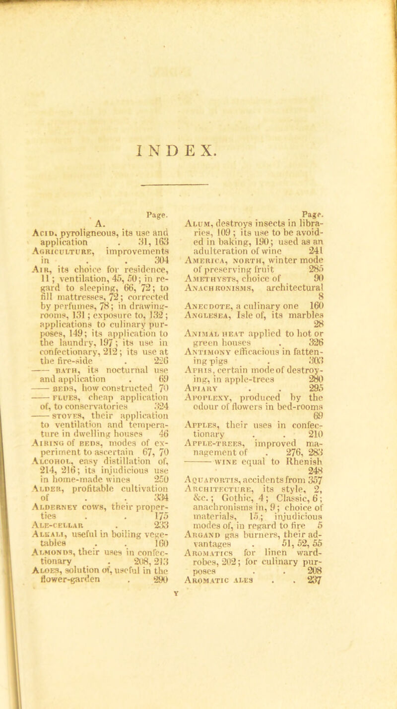 INDEX Page. A. Acid, pyroligneous, its use and application . 31, 163 Agriculture, improvements in . . 304 Air, its choice for residence, 11; ventilation, 45, 50; in re- gard to sleeping, 66, 72; to fill mattresses, 72; corrected by perfumes, 73; in drawing- rooms, 131; exposure to, 132; applications to culinary pur- poses, 149; its application to the laundry, 197; its use in confectionary, 212; its use at the fire-side . 226 bath, its nocturnal use and application . 69 beds, how constructed 70 flues, cheap application of, to conservatories 324 stoves, their application to ventilation and tempera- ture in dwelling houses 46 Airing of beds, modes of ex- periment to ascertain 67,70 Alcohol, easy distillation of, 214, 216; its injudicious use in home-made wines 250 Alder, profitable cultivation of . . 334 Alderney cows, their proper- ties . . 175 Ale-cellar . 233 Allali, useful in boiling vege- tables . . 160 Almonds, their uses in confec- tionary . 208,213 Aloes, solution of, useful in the flower-garden . 290 Page. Alum, destroys insects in libra- ries, 109 ; its use to be avoid- ed in baking, 190; used as an adulteration of wine 241 America, north, winter mode of preserving fruit 285 Amethysts, choice of 90 Anachronisms, architectural 8 Anecdote, a culinary one 160 Anglesea, Isle of, its marbles 28 Animal heat applied to hot or green houses . 326 Antimony efficacious in fatten- ing pigs . 303 Afhis, certain mode of destroy- ing, in apple-trees 280 Apiary . . 295 Apoplexy, produced hy the odour of flowers in bed-rooms 69 Afples, their uses in confec- tionary . . 210 Apple-trees, improved ma- nagement of . 276, 283 wine equal to Rhenish 248 Aquafortis, aecidentsfrom 357 Architecture, its style, 2, &c.; Gothic, 4; Classic, 6; anachronisms in, 9; choice of materials, 15; injudicious modes of, in regard to fire 5 Argand gas burners, their ad- vantages . _ 51,52,55 Aromatics for linen ward- robes, 202; lor culinary pur- poses . . 208 Aromatic ales . . 237 Y