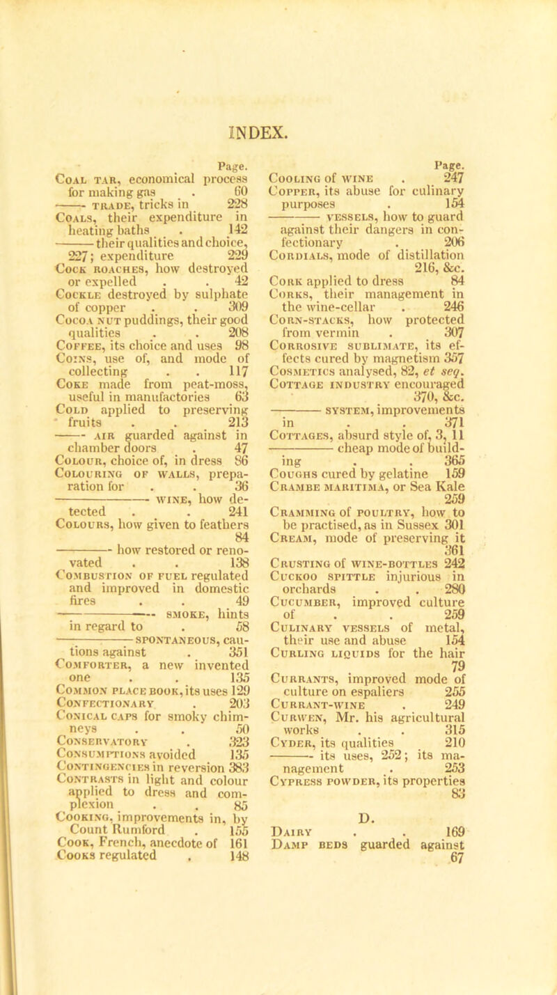 Page. Coal tar, economical process for making gas _ . 60 trade, tricks in 228 Coals, their expenditure in heating baths . 142 their qualities and choice, 227; expenditure 229 Cock roaches, how destroyed or expelled . . 42 Cockle destroyed by sulphate of copper .. . _ 309 Cocoa nut puddings, their good qualities . . 208 Coffee, its choice and uses 98 Coins, use of, and mode of collecting . . 117 Coke made from peat-moss, useful in manufactories 63 Cold applied to preserving fruits . . 213 air guarded against in chamber doors . 47 Colour, choice of, in dress 86 Colouring of walls, prepa- ration for . 36 wine, how de- tected . . 241 Colours, how given to feathers 84 how restored or reno- vated . . 138 Combustion of fuel regulated and improved in domestic fires . . 49 —- smoke, hints in regard to . 58 — spontaneous, cau- tions against . 351 Comforter, a new invented one . . 135 Common place book, its uses 129 Confectionary . 203 Conical caps for smoky chim- neys . . 50 Conservatory . 323 Consumptions avoided 135 Contingencies in reversion .383 Contrasts in light and colour applied to dress and com- plexion . . 85 Cooking, improvements in, by Count Rumford . 155 Cook, French, anecdote of 161 Cooks regulated . 148 Page. Cooling of wine . 247 Copper, its abuse for culinary purposes . 154 vessels, how to guard against their dangers in con- fectionary . 206 Cordials, mode of distillation 216, &e. Cork applied to dress 84 Corks, their management in the wine-cellar . 246 Corn-stacks, how protected from vermin . 307 Corrosive sublimate, its ef- fects cured by magnetism 357 Cosmetics analysed, 82, et seq. Cottage industry encouraged 370, &c. system, improvements in . .371 Cottages, absurd style of, 3, 11 cheap mode of build- ing . . 365 Coughs cured by gelatine 159 Crambe maritima, or Sea Kale 259 Cramming of poultry, how to be practised, as in Sussex 301 Cream, mode of preserving it 361 Crusting of wine-bottles 242 Cuckoo spittle injurious in orchards . . 280 Cucumber, improved culture of . . 259 Culinary vessels of metal, their use and abuse 154 Curling liquids for the hair 79 Currants, improved mode of culture on espaliers 255 Currant-wine . 249 Curwen, Mr. his agricultural works . . 315 Cyder, its qualities 210 its uses, 252; its ma- nagement _. 253 Cypress powder, its properties 83 D. Dairy Damp beds guarded 169 against 67