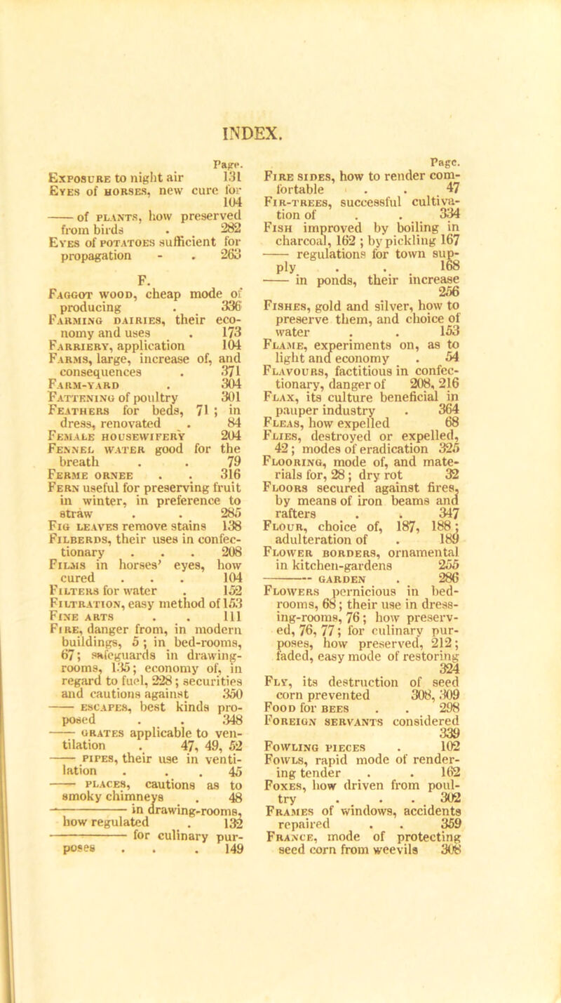 Page. Exposure to night air 131 Eyes of horses, new cure for 104 of plants, how preserved from birds . _ 282 Eves of potatoes sufficient for propagation - . 263 F. Faggot wood, cheap mode of producing . 336 Farming dairies, their eco- ^ norny and uses . 173 Farriery, application 104 Farms, large, increase of, and consequences . 371 Farm-yard . 304 Fattening of poultry 301 Feathers for beds, 71 5 in dress, renovated . 84 Female housewifer'y 204 Fennel water good for the breath . . 79 Ferme ornee . . 316 Fern useful for preserving fruit in winter, in preference to straw . . 285 Fig leaves remove stains 138 Filberds, their uses in confec- tionary . . . 208 Films in horses' eyes, how cured . . . 104 Filters for water . 152 Filtration, easy method of 153 Fine arts . . Ill Fire, danger from, in modern buildings, 5 ; in bed-rooms, 67; safeguards in drawing- rooms, 135; economy of, in regard to fuel, 228; securities and cautions against 350 escapes, best kinds pro- posed . . 348 — grates applicable to ven- tilation . 47, 49, 52 pipes, their use in venti- lation . . . 45 places, cautions as to smoky chimneys . 48 in drawing-rooms, how regulated . 132 for culinary pur- 149 Page. Fire sides, how to render com- fortable . . 47 Fir-trees, successful cultiva- tion of . . 334 Fish improved by boiling in charcoal, 162 ; by pickling 167 regulations for town sup- ply . . 168 in ponds, their increase 256 Fishes, gold and silver, how to preserve them, and choice of water . . 153 Fla .me, experiments on, as to light and economy . 54 Flavours, factitious in confec- tionary, danger of 208, 216 Flax, its culture beneficial in pauper industry . 364 Fleas, how expelled 68 Flies, destroyed or expelled, 42; modes of eradication 325 Flooring, mode of, and mate- rials for, 28; dry rot 32 Floors secured against fires, by means of iron beams and rafters . . 347 Flour, choice of, 187, 188; adulteration of . 189 Flower borders, ornamental in kitchen-gardens 255 garden . 286 Flowers pernicious in bed- rooms, 68; their use in dress- ing-rooms, 76; how preserv- ed, 76, 77; for culinary pur- poses, how preserved, 212; faded, easy mode of restoring 324 Fly, its destruction of seed corn prevented 308, .'109 Food for bees . . 298 Foreign servants considered 339 Fowling pieces . 102 Fowls, rapid mode of render- ing tender _ . . 162 Foxes, how driven from poul- try . . . 302 Frames of windows, accidents repaired . . 359 France, mode of protecting seed corn from weevils 308 poses