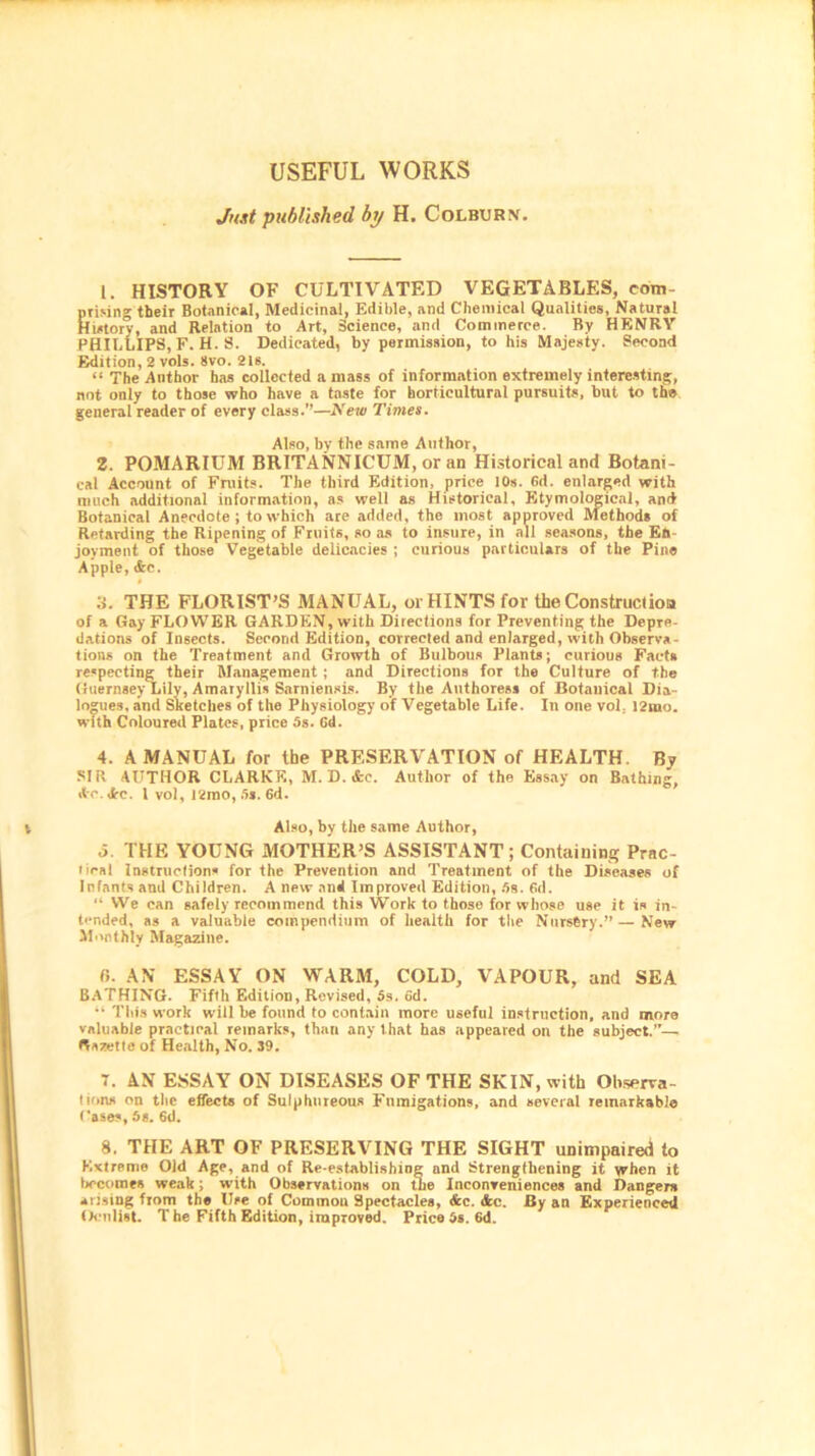 USEFUL WORKS Just published by H. Colburn. 1. HISTORY OF CULTIVATED VEGETABLES, com- prising their Botanical, Medicinal, Edible, and Chemical Qualities, Natural History, and Relation to Art, Science, and Commerce. By HENRY PHILLIPS, F. H. S. Dedicated, by permission, to his Majesty. Second Edition, 2 vols. 8vo. 21s. “ The Author has collected a mass of information extremely interesting, not only to those who have a taste for horticultural pursuits, but to the general reader of every class.”—New Times. Also, by the same Author, 2. POMARIUM BRITANNICUM, or an Historical and Botani- cal Account of Fruits. The third Edition, price 10s. 6d. enlarged with much additional information, as well as Historical, Etymological, and Botanical Anecdote ; to which are added, the most approved Methods of Retarding the Ripening of Fruits, so as to insure, in all seasons, the En- joyment of those Vegetable delicacies ; curious particulars of the Pine Apple, <fcc. » 3. THE FLORIST'S MANUAL, or HINTS for the Construction of a Gay FLOWER GARDEN, with Directions for Preventing the Depre- dations of Insects. Second Edition, corrected and enlarged, with Observa- tions on the Treatment and Growth of Bulbous Plants; curious Fact* respecting their Management ; and Directions for the Culture of the Guernsey Lily, Amaryllis Sarniensis. By the Authoress of Botanical Dia- logues. and Sketches of the Physiology of Vegetable Life. In one vol. l2mo. with Coloured Plates, price 5s. Gd. 4. A MANUAL for ibe PRESERVATION of HEALTH. By SIR AUTHOR CLARKE, M. D.&c. Author of the Essay on Bathing, Ac. Arc. 1 vol, 12mo, 5*. 6d. Also, by the same Author, o. THE YOUNG MOTHER’S ASSISTANT; Containing Prac- liral Instructions for the Prevention and Treatment of the Diseases of Infants and Children. A new and Improved Edition, 5s. Gd. “ We can safely recommend this Work to those for whose use it is in- tended, as a valuable compendium of health for the Nurstry.” — New Monthly Magazine. fi. AN ESSAY ON WARM, COLD, VAPOUR, and SEA BATHING. Fifth Edition, Revised, 5s. Gd. “ This work will be found to contain more useful instruction, and more valuable practical remarks, than any that has appeared on the subject.”— Gazette of Health, No. 39. T. AN ESSAY ON DISEASES OF THE SKIN, with Observa- tion* on the effects of Sulphureous Fumigations, and several remarkable Cases, 6s. 6d. 8, THE ART OF PRESERVING THE SIGHT unimpaired to Extreme Old Age, and of Re-establishing and Strengthening it when it becomes weak; with Observations on the Inconveniences and Danger* arising from the Use of Commou Spectacles, &c. <fec. By an Experienced Oculist. T he Fifth Edition, improved. Price 5s. 6d.