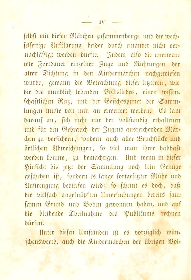 felbft mit biefcn SPfcirchen jufammenhenge unb bte trccbs felfettige Sitifflärung bciber burd) cinanber nicht eer= lmcbläffigt werben bürfte. 3ntH’in fllfo bic unerwar* tcte gortbauer einzelner 3“0C mib ^Richtungen brr alten SMcf)tung in ben &tnbernictrcf)cn nad?geit>iefen würbe, gewann bte ^Betrachtung biefer (enteren, wie bte bes lnünblid) lebenben iBolfelirbee, einen willen; fchaftlidjen SReij, unb ber (Bejuhtepunct ber vcatnna langen mttfte tunt nun an erweitert werben, (?$ fam barattf an, ftd) nicht nur ber twllftcinbig erhaltenen unb für ben (Bebra ud) ber 3uBl'b ausreichenben Wuiu eben ju iu’rfid)ern, fonbern and) aller iBrudmücfe unb örtlichen Slbwcidumgcn, fo tüel man ihrer habhaft werben fonnte, ju bemächtigen. llnb wenn in biefer Jpinfidjt bis jet.u ber Sammlung nod) fein (Bcnügc gefchehen ift, fonbern e$ lange fortgefegter 3\'iihr unb Slnftrengung hebürfen wirb; fo feheint e» bod\ bap bie vielfach angefnüpften llnterfudumgen bereite fatts fanten (Britttb unb SBobcn gewonnen haben, unb auf bie hlethenbe ^heilnahtne be» Sßublifum* redmen b iirfen. Unter biefcn Uniftänben ift cs bezüglich wiiin fdjenewerth, auch bte Äinbcrmarchcn ber übrigen SBbU