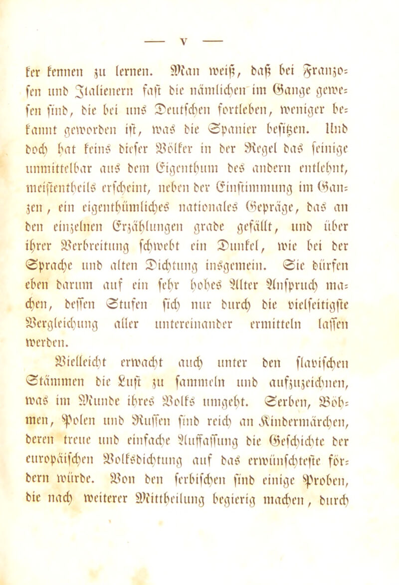 fer fermen 51t lernen. 3Wan roetfs, baf; bei §ranäo= fen unb SJütlienern faft bie nämlichen im ©ange gerne: fen ftnb, bie bei und Scutfcben fortleben, weniger be: fannt geworben ift, wad bie Spanier befitjen. Unb bod) bat feind biefer SBölfer in ber Siegel bad fetnige unmittelbar and bem Ifigentbum bed anberit entlehnt, meiftentbeild erfcbeint, neben ber (Sinftimmung im ©am jcn, ein eigentbümlicbed nationaled ©epräge, bad an beit einzelnen Crrjählungen grabe gefällt, unb über ihrer Verbreitung fdiwebt ein Sun fei, wie bei ber Sprache unb alten Sidjtitng indgemein. Sie bürfen eben barum auf ein fehr bobcd Sllter Knfprud) nia= dien, bellen Stufen fid) nur burd) bie oielfeitigfte Vergleichung aller untereinanber ermitteln (affen werben. Vielleicht er Wad) t and) unter beit flaoifcben Stämmen bie £uft ,?tt fanmieln unb aufjujetdmen, wad im Viunbe ibred Volf'd umgebt. Serben, Vob: men, ‘»polen unb Stuften ftnb reich an Atinbermärcben, bereu treue unb einfache Sluffaftung bie ©efd)id)te ber curopäifd)en Volfdbid)tung auf bad erwünfcbtefte för= bem würbe. Von beit ferbifdien ftnb einige groben, bie nach weiterer Vfittbeilung begierig machen, burcb