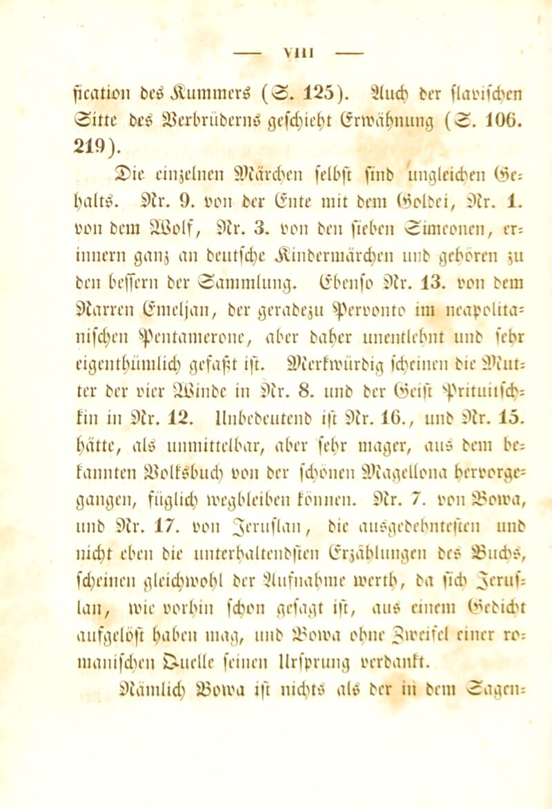 Mil jteation be$ ÄuntmerS (S. 125). Slud) ber flaoifd)en 'Sitte beS löerbvübernö gefc^ic^t Erwähnung (S. 106. 219). 25ie cinjclncn SWärdjen felbft fittb ungleichen Wc» baltS. Sir. 9. toon bei- (5‘nte mit bem ©olbci, Sir. 1. üon bem Sßolf, 9h-. 3. »on ben fieben Simeonen, er; tmiern ganj an bentfc^e Äinbermeirdjcn unb geboren $u beit beffern ber Sammlung. Cf ben |o Sir. 13. ton bem Darren ßmeljan, ber gerabeju Sperrkonto im neapolita= nifd;en spentamerone, aber baber unentlebnt unb febr eigentbumlid) gefaxt ift. ülierhinirbig ld)rinrn bie 31fnt= ter ber vier Sißinbe in Sir. 8. unb ber (seift s|>ritutifd'= fin in Sir. 12. llnbebeutenb ift Sir. 16., unb Sir. 15. batte, alt» unmittelbar, aber febr mager, aus bem be» bannten älolfSbud) von brr fdjönen SRagellona berr'orgc= gangen, füglid) toegbleibeu fbnnen. Sir. 7. oon S5otra, unb Sir. 17. oon 3friIflan, bie ausgebebntrftrn unb nicht eben bie untcrbaltenbften (frjdblungen bes S^ud^s, fd)einen gleidnoobl ber xHufnabme mertb, ba ficb ^cruf; lan, tvie oorbin fdjon gefagt ift, aus einem (^rbidu aufgeloft haben mag, unb fifoma ohne Zweifel einer ro» tuanifdjen D-uelle feinen llrfprung oerbanft. Siamlid) 33oma ift nidus als ber in bem Sagen»