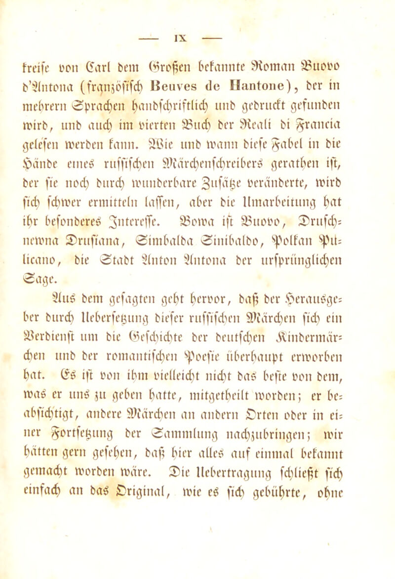 träfe oon (farl bem (Srofjen bcfannte Montan 35uooo b’^Intomt (franjöfi'fcb Beuves de Hantone), bcr in mebrern Sprayen f)anb(d)riftlid) unb gebrucft gefunben wirb, unb and) im inerten 35ud) ber 9ieali bi §rancia gelefen werben fann. 2Bie unb wann biefe §abel in bie Jpänbe eined ruffifcf)en 3K\ird)enfd)reiberd gerätsen ift, ber fie nod) burd) wunberbare Sufäfje üeranberte, wirb fid) fd)Wer ermitteln taffen, aber bie Umarbeitung bat ihr befonbereö 3ntcreffe. IBowa ift 33uooo, S)rufd)= newna SJruftana, Sintbalba Sinibalbo, spplfan spü= licano, bie -Stabt Sinton 3(ntona ber urfprünglidjen Sage. Sind bem gefügten gebt beroor, baff ber §eraudge= ber burd) lleberfegung biefer ruffifdnm 9Jfärd)en fid) ein SJerbienft um bie ün’fdncbte ber beutfdjen Äinbermär* eben unb ber romantifd)rn ^oefic überhaupt erworben bat. (fd ift oon ihm öielleidft nid)t bad befte mut bem, wad er und $u geben batte, mitgetbeilt worben; er be= abfiefftigt, anbere SWärcben an anbern £)rtcn ober in ei= ner gortfefjung ber Sammlung nadjjubringen; wir batten gern gefeben, baff hier alled auf einmal befannt gemacht worben wäre. 55te llebertragtmg fcbliefft fid) einfach bad Original, wie cd fich gebührte, ohne