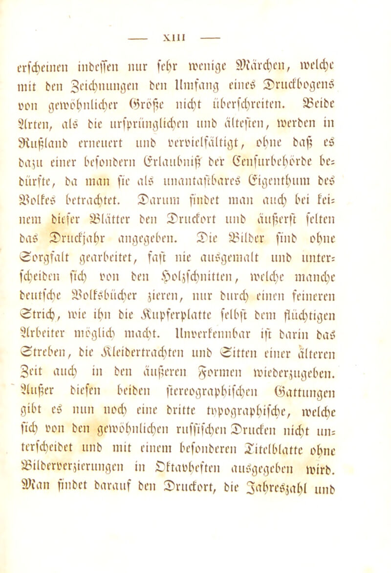 Kill erfd)emen in bellen nur fein- wenige 3)fdrd)eu, welche mit ben Segnungen ben Umfang eines SrucfbogenS üon gewöhnlicher ©röjte nicht überfchreiten. Soeibe Slrten, als bie urfprimglid)eii unb diteften, Werben in SRußlaitb erneuert unb mwielfdltigt, ebne baft eS baiit einer befonbern Grlaubnif' ber Genfurbehörbe be= bürfte, ba man fie als unantaftbare» G'igentbum beS SJolfeS betrachtet. Saruni fmbet man and) bei fei; nem biefer SBiätter ben Srucfort unb auferft feiten baS Srttcfjahr angegeben. Sie Silber ftiib ohne Sorgfalt gearbeitet, faft nie auSgemalt unb unter; fd)eiben fiel) oon ben Ipoljfcbnitten, welche manche beutfebe SBolfSbüd)er jieren, nur burdj einen feineren Strich, wie ihn bie ilupfrrplatte felbft bent flüchtigen Arbeiter möglich macht, lliwerfennbar ift barin bas Streben, bie Äleibertrad^ten unb Sitten einer alteren Seit auch ui ben dufteren formen wieberjugeben. 3lufter biefen beibeit ftereographifchen ©attungen gibt eS nun nod) eine brüte topographifebe, welche ftch '-'on ben gewöhnlichen ruffifd)eit Sruefen nid)t un= terfcheibet unb mit einem befonberen Zitelblattc ohne 35ilberberjierungen in Sftaübeften auSgegeben wirb. SWan fmbet barauf ben Srucfort, bie SahreSjahl unb