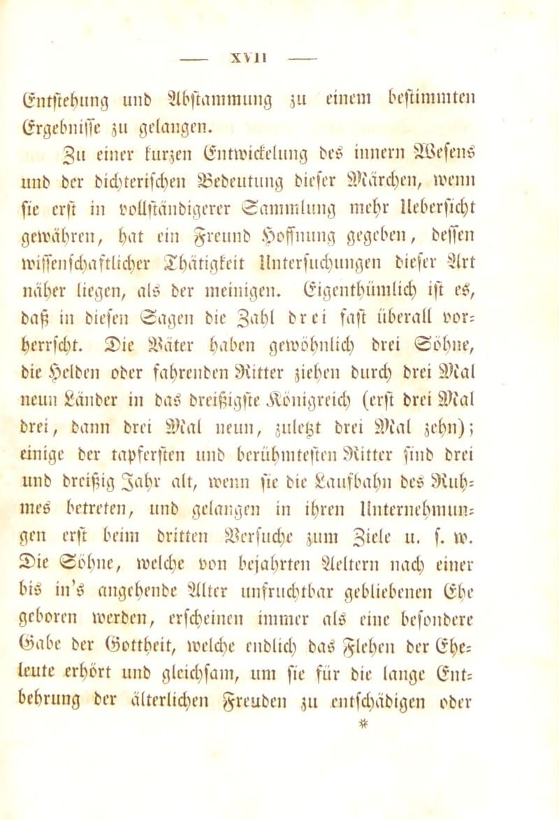 Gntftehung unb 3lbftammung ju einem beftimmten Grgcbniffe ,511 gelangen. gtt einer furjen Gnttvicfelung beö innern Söefend unb bcr bichterifd)en SSebeutuitg biefer ü)färd)en, wenn fie crft in ooüftdnbigerer (Sammlung mehr Heb erficht gewähren, bat ein §mmb Hoffnung gegeben, beffen tiüffenfchaftlicher Zbarigfeit llnterfud)ungen biefer Slrt naher liegen, al» ber meinigen. Gigentbümlid) ift eö, baf in biefen Sagen bic gabl brei faft überall oor= herrfdü. S)ie Später haben gewöhnlich brei Sohne, bie gelben ober fahrenben Siiiter dehnt burd) brei bl>tal neun Sauber in bao breifügfte Königreich (crft brei äfiöl brei, bann brei 3Wal neun, jnletjt brei SK'al sehn); einige ber tapferften unb berühmteften Mütter finb brei unb breifüg 3a hr alt, trenn fie bie Saufbahn bcö 9iuh= med betreten, unb gelangen in ihren Unternehmum gen crft beim brüten Söerfudje jum 3u'lc u. f. tv. 5)ie Söhne, toeiche oon bejahrten Leitern nad) einer biö in’ö angehenbe Silter unfruchtbar gebliebenen Gbe geboren toerben, erfcheincit immer ald eine befonbere ©abe ber (ifottheit, welche enblid) bad flehen ber Ghe; leute erhört unb glcichfam, um fie für bie lange Gut; behrung ber dlterlidten §reuben ju entfd)cibigen ober