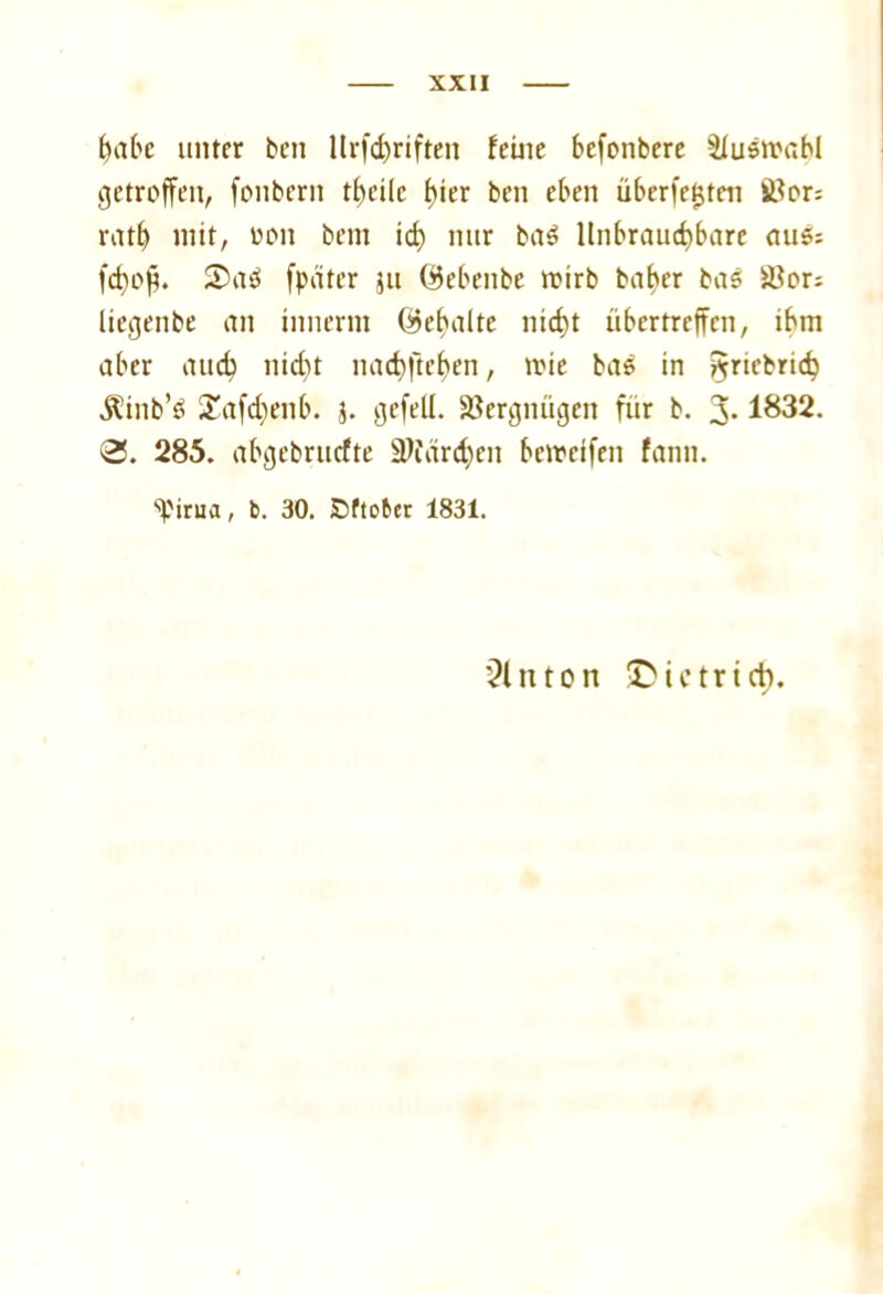 habe unter ben llrfd)riften feine befonbere äiusmabl getroffen, fonbern theilc f)ier ben eben über festen J8or; ratf) mit, oon bem id) nur ba$ Unbrauchbare aus; fcf)op. 2>aö fpäter jti Qkbenbc trüb baf>er bas iUor: liegenbe an innertn ©ebaltc nicht übertreffen, ibm aber auch nicf)t nachftchen, trie baS in ^ricbrich Äinb’S £afd)enb. 3. gefeit. Vergnügen für b. 3-1832. 0. 285. abgebruefte Ü)iürd)cn betreffen fann. s'Pirua, b. 30. Dftobcr 1831. hinten >Dictrieb.