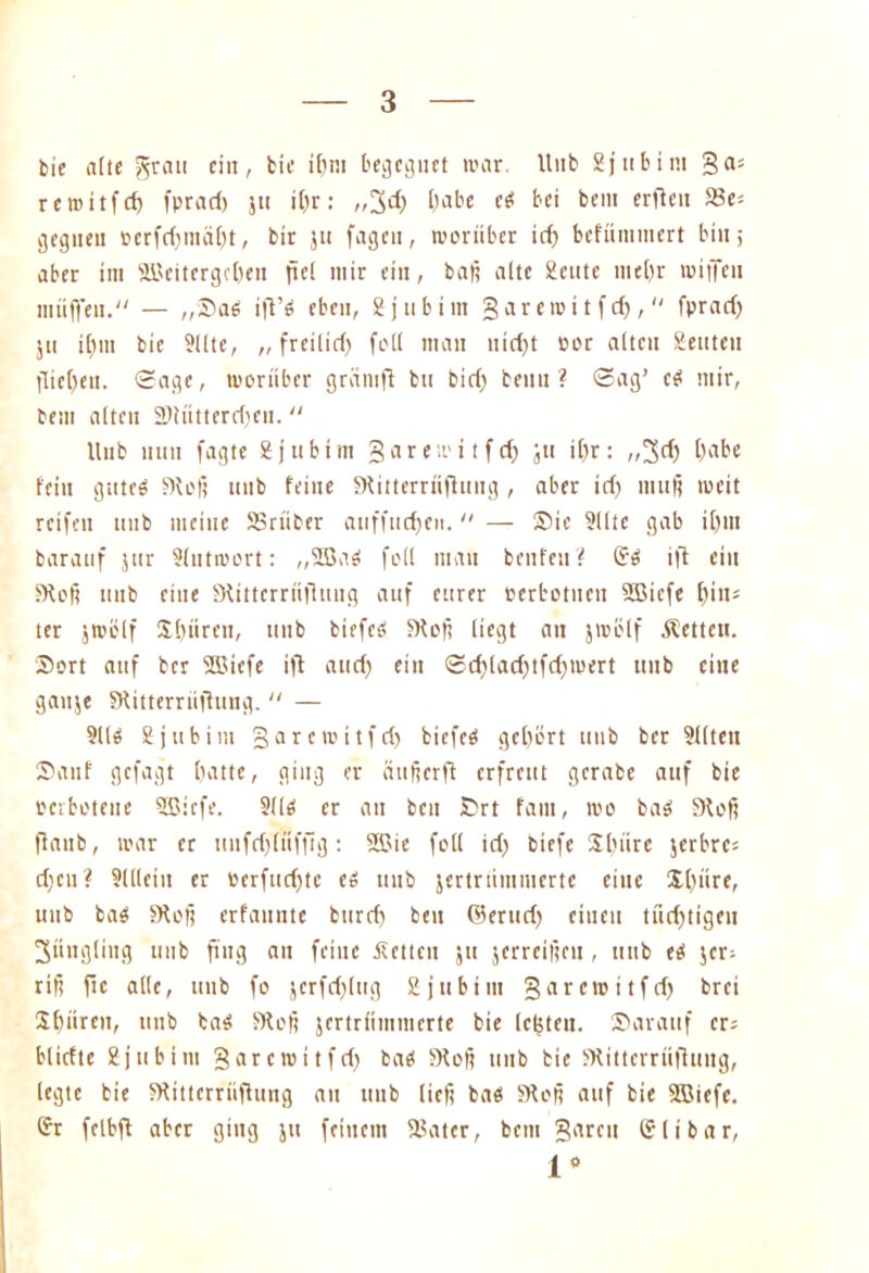 bie alte J^rau ein, bic if>m be^c^uft mar. Unb 2jubim ga= reroitfd) fprad) ju il)r: „3d) l)abe c« bei bem erfien 23es gegneu oerfdfmälft, bir jti fagen, rooriiber id) befünunert bin; aber im RBeitergeben fiel mir ein, baß alte 2cute mel)r luiffen muffen. — „Sa« ifi’ö eben, 2 j tibi nt §areiei t fd),  fprad) 511 iltm bic 9IIte, „ freilid) feil mau nid)t Por alten 2euten flicken. ©age, worüber gramft bu bid) beim ? ©ag’ e« mir, bem alten SRutterdjen. “ Hub mm fagte 2 j ubim garemitfc^ Jtt il)r : ,,3d) l)abe fein gute« Stoß unb feine Stitterriiffung , aber id) muß tu eit reifen unb meine SSrüber aiiffutfjen. “ — Sic 9llte gab il)tn baratif jur 2lutroort: ,,2ßa« full mau benfeuf Sei ift ein Stoß unb eine Stitterriifluug auf eurer perbotuen SCßiefe f>in= ter jtuölf S[)ttrett, unb biefe« Stoß liegt an jmölf Äetteu. Sort auf ber 2ßiefe ift attd) ein ©d)(ad)tfd)mert unb eine gaitje Stitterriifhmg.  — 911« 2 j tibi tu ga reroitfd) tiefe« gehört unb bet 2l(tett Sauf gefagt batte, ging er äufierfi erfreut gcrabe auf bie »erbotene 9ßicfe. 211« er an bcu Srt fatn, roo ba« Stoß flaub, tuar er unfrf)(nffig: SBie foll id) biefe $[)itre jerbres d)cu? 9(llein er uerfud)tc e« uut jertrnmmerte eine S()itre, unb ba« Stoß erfaunte burd) ben ©erud) einen tüchtigen Jüngling unb ß'ug an feine itetien 51t jerreißcu , unb e« $cr; riß ftc alle, unb fo jcrfrf)(ttg 2jubtm garem itfd) brei SC)ürcn, unb ba« Stoß jertrftmmerte bie letzten. Sarauf er: bliefte 2jubim garemitfd) ba« Stoß unb bie Stittcrriifhing, legte bie Stittcrrüfiung au unb ließ ba« Stoß auf bie Sßiefe. Sr fclbfl aber ging jtt feinem S3ater, bem garen Slibar,