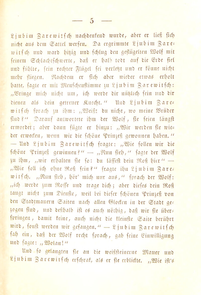 gjttbti» garewitfdf ltadfbeuf'cnb würbe, aber er ließ fiel) »idit auö bei» Sattel werfen. Sa ergrimmte Sjttbim gare; ti'itfcf) »üb warb [fitjig tutb fcf>[ug bcu geflügelte» Sßolf mit feinem Sdfladftfdfwcrte, baß er [falb tobt auf bie Gerbe fiel ittib fiiblte, fei» redfter Singel fei oerlelit ttttb er föiinc nidft niclfr fliege». Öladfbent er ftdf aber wieber etwas ertfolt batte, fagte er mit SDlenfrffenflimnte jtt Sjttbim garewitfdf: „SSrittge midf nidft um, idf werbe bir uiifeltdf fein uub bir bienen als bei» getreuer Äuedft.  Uub Ejufcim gares roitfdf foradf $n ilfiti: „SSeißt bit nidft, reo meine SBrüber ftub? Sfarauf antwortete dfin ber SSSolf, ftc feien längft ermorbet; aber bann fügte er [finju: „Söir werben ftc wie« ber errecd'e», wenn wir bie fdföue ‘ß.'rinjefi gewonnen [fabelt. — 11 nb Äjubim garewitfdf fragte: „flöte fotlen wir bie fdföue frinjeß gewinnen? — „Öittit fielt, fagte ber äöolf ju ilftn, „wir ertjaltcn ftc fo: bu läffeft bei» Stoß tfier — „SBie füll idf otfuc ffloß fein'? fragte ilf» Sjubiiu gare; witfdf. „9tun fiel), tfor’ midf nur aue, fpradf ber Sßolf: „idf werbe jmti fHoffe unb trage bid); aber biefeS bei» 5Koß taugt nidft ju nt Sieufie, weil bei biefer fdföncit ‘ßfrittjeß oon ben Stabtniauern Saiten nadf allen ©(oefen in ber Stabt ge; jogen fiub, uub beßbalb ift cS audf uötltig , baß wir fie über; fpringen , bainit feine, audf nidft bie flciufle Saite berührt wirb, fonfl werben wir gefangen. — Sjubim garewitfdf falf ein, baß ber SBolf redft fpradf, gab feilte Grtitwittigung unb fagte: „fffiolau! Unb fo gelaugten fie an bie wcißficiueruc SDiattcr unb äjubim garewitfdf erfdfraf, als er fie crblicfte. „Söie ifl’S