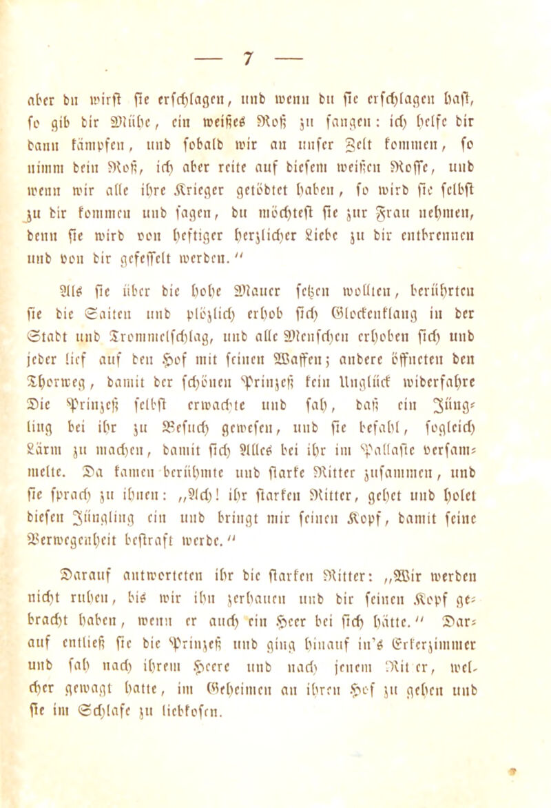 aber bu wirft fie erfcblagcn, 1111b meint bu flc crfd)(agcii t)a)T, fo gib bir SERiilic, ein meißeä SKofi jit fangen: id) f>clfc bir bann fampfen, tmb fcbalb mir an nnfer gelt fontmen, fc nimm fccin S)tofi, itf> aber reite auf biefem roeifien bHeffe, unb meint mir ade ibre .Krieger getebtet haben , fc mirb fte fclbft ju bir fetttmeu unb fagen, bu mccf>teft fte jttr grau neunten, bentt fte mirb een tjeftiger i)erjiid)er Siebe 51t bir entbrennen unb een bir gefeffeit werben.  211$ fle iibcr bic bebe Sdaucr fcljcn wollten, berührten fte bic Satten unb plöjlid) erbeb ftd) ©lorfenflang in ber Stabt unb Srcmmclfdjlag, unb alle älicnfdjcn erbeben fid) unb jeber lief auf beit $>cf mit feilten SBaffen; anbere öffneten beit Xborteeg, bamit ber fd)önen ^rinjefi fein Uitgltltf miberfabre Sic sprinjej? felbft ermari'tc unb fab, bat? ein ling bei if?r jit SBefud) gewefen, unb fte befahl, foglcid) £ärm ju liiacben, bamit fid) 21(leei bei ibr int ^allaflc öerfam» melte. Sa fanicn berübnite unb fiarfe Witter jttfammen, unb fle fprari) ju ibnen: ,,?ld)! ibr fiarfeu fKittcr, gebet unb betet biefen 3ünpling ein unb bringt mir feinen Ä'opf, bamit feilte aSertDcgcnbcit beftraft ivcrbe. Saranf antworteten ibr bic flarfcn FRittcr: „2Bir werben nidjt rubeit, bi$ mir ibn jerbauen unb bir feinen .Kopf ge; brad)t haben, rcenu er and) ein !pccr bei ftd) batte. Sar; auf entließ fte bie ^rinjefi unb ging hinauf in’g Grferjimntcr unb fal) nad) ihrem Jpcerc unb 11 ad) jenem ‘.)vit er, mel- d)cr gewagt batte, im ©ebeimcu an ihren $ef ju geben unb fle int Sd)!afc ju licbfefcn. *