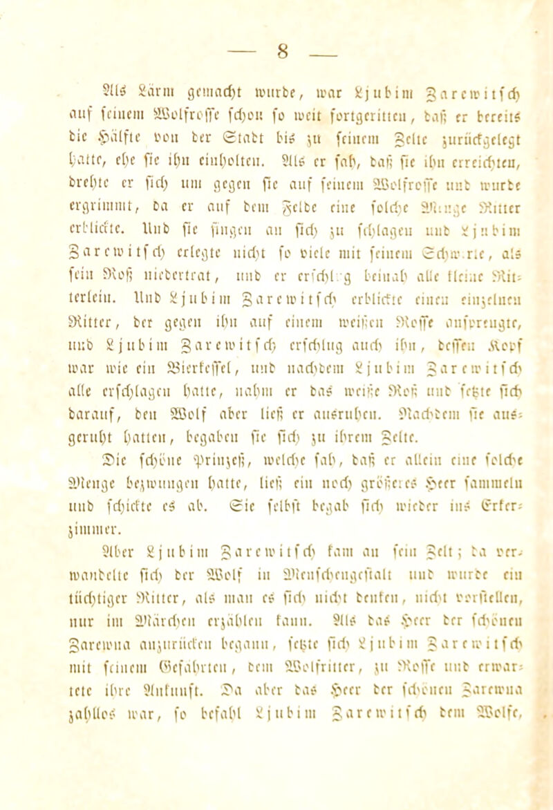 Sllij Säriu gcmad)t mürbe, mar Sdjubim garemitfd) auf feinem SBolfroffe fdjett fo meit fortgcritteu, baß er bereite bic §uilftc Don ber ©tabt bis $u feinem gelte juriidgclcgt batte, el)e fie i()u eiufjoltcn. ?lls er fab, baß fie iltn erreichten, brebte er fiel) um gegen ftc auf feinem SBolfreife unb mürbe ergrimmt, Da er auf beut $clbc eine folri)c äiimgc Witter erb lief te. Unb fie fingen an fid) ju fei) lagen unb üjubim garemitfd) erlegte uid)t fo riclc mit feinem ©d)m.rte, als fein Woß uiebertrat, unb er crfd)l g beinab alle Heine bHit- t erletn. Hub ij tibi m garemitfd' crblicttc einen eiujclneu Witter, ber gegen ihn auf einem meißelt Woffe aufpreugtr, ttub 2jitbim garemitfd) crfrijlug aud) ihn, beffeu £opf mar mir ein SBierfcffeC, unb uariibem S ja bim garemitfd) alle crfdjlagcn batte, uabm er bas meiße Woß unb frjjtc f5d> bar auf, beit Söolf aber ließ er auerubcii. Wad'bent He aus; geruht batten, begaben ftc fid) ju ibreitt gelte. ®ie fd)öue «prinjefi, meldie fab, baß er allein eine fclcf>e ä'lengc bejmungen batte, ließ ein ned) größeres $>ter famiuelu unb fd)idtc cS ab. ©ic felbft begab fid) micber ins trrfer; jintmer. Slbcr Sjubitu garemitfd) fam au fein gelt; ba rer; manbcltc fid) ber SBolf in Wlcnfdjciigcftalt uub mürbe ein tiid)tigcr Witter, als man eS fid) nicht btufeu, nid't oorfiellen, nur im S>tärri)cu erjäbleu fanit. 9US baS .f'cer ber fd'bticu garemua aujurtid'eu begann, fcBtc |id) üjubim garemitfd) mit feinem Gefährten, cem äSolfrittcr, jtt fKcffc uub crmar= tetc ihre Slufuuft. I'a aber bas £ccr ber fd>eueu garemua jahllos mar, fo befahl gjubim garemitfd) bem SBolfe,