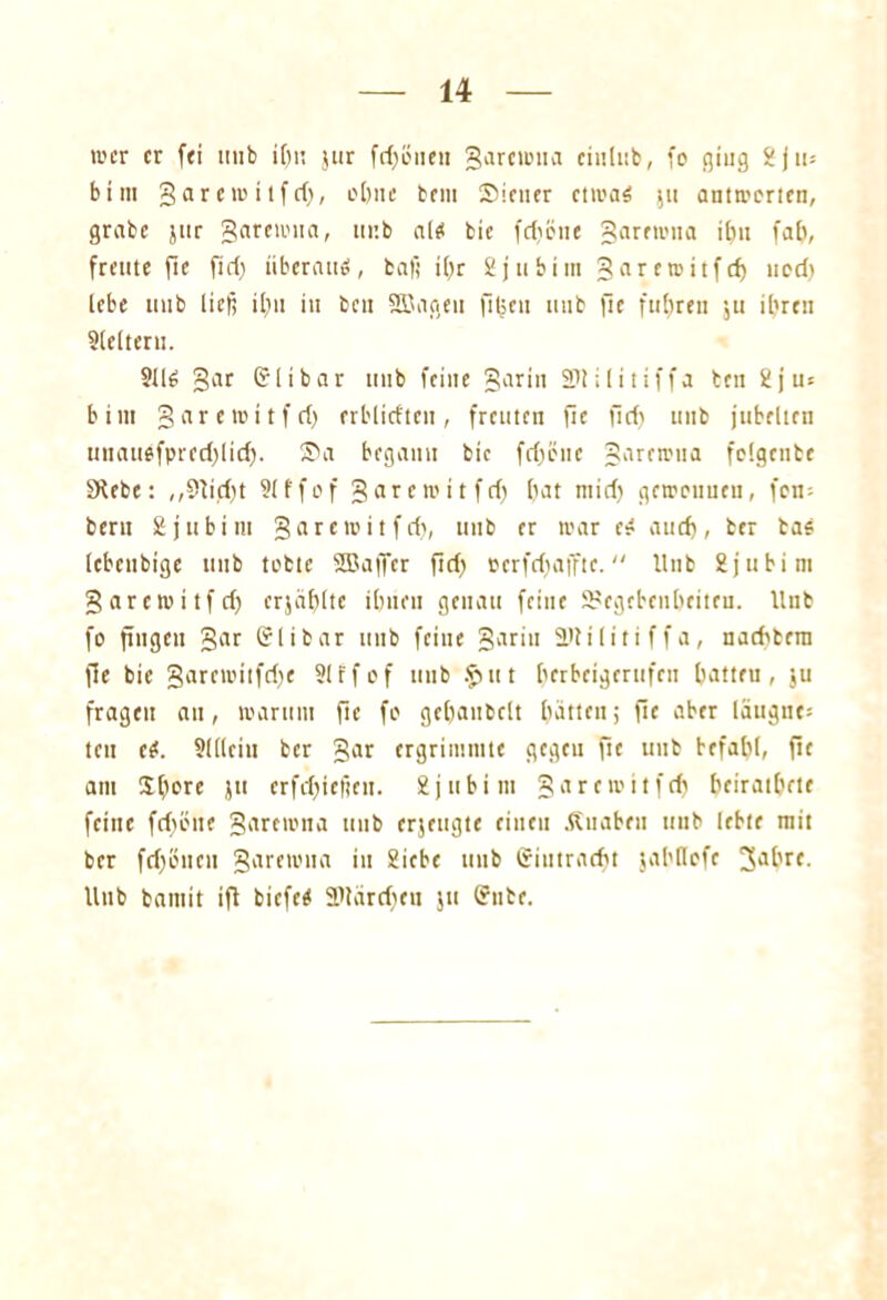 wer er [ei tiub ihn $ur fd)öneu garewna cinliib, fo ging 2jtt= bim garewitfd), ebne bem Siener etwas 51t antworten, grabe jttr garewna, unb als bic [diene garewna ihn fab, freute fte fid) überaus, bafi ibr 2j 11 biin garewitfd) ned) lebe unb lief; ibn in ben SECncsen jiljen unb fte fuhren $u ihren Slelteru. 9US gar heilbar unb feine garin 2>tilitiffa ben 2 jus b i nt garewitfri) erblirften, freuten fle fid) unb jubelten unauefprcd)licf). Sa begann bic fd)önc garewtta felgenbe §Kebe: ,,Stiebt Slffef garewitfd) bat ntid) geroeunen, fett; beru Sjubim garewitfd), unb er war eS auch, ber bas lebcubige unb tobte SBajfcr ftd) perfdjaffte. Unb Sjubim garewitfd) erjäblte ihnen genau feine Gegebenheiten. Unb fo fingen gar (51 ibar unb feine garin Gtilitiffa, naditera fle bic garemitfdje Slrfof unb .futt berbeigerufen batteu, $u fragen an, warum fle fo gchaubclt hätten; fte aber laugne* teil eS. Slllein ber gar ergrimmte gegeu fit uitb befahl, fie am Slwte jtt erfd)ic|ten. Sjttbim garewitfd) heirathete feine fd)cne garewna unb erjeugte einen .fiuabeu unb lebte mit ber fd)öncn garewna in 2icbc unb trititrarfit jahflofe Jahre, lltib batuit ifl biefeS 5Utärd)en ju (?nbe.