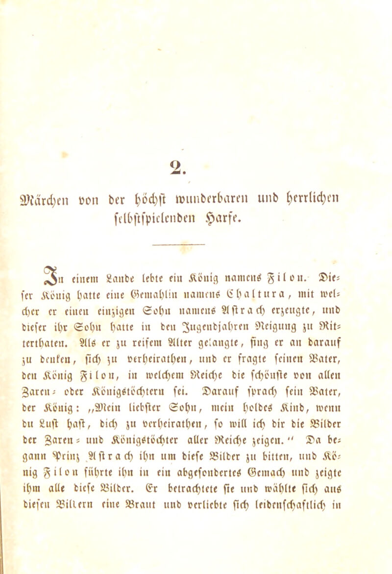 2. 3}(ard)cn ton ber muuberbaren unb &mlid)cn felbftfpiclcnben £arfe. <011 einem ganbe lebte eilt .König namenö g i l e tt. ©ie* fer &öuig batte eine ©emal)Iitt uaiuenä Ü1) a 11 tt r a , mit mcU d>cr er einen einzigen Sobu naiticnb Slflrad) erjeugte, unb btefer il)r <£cl)it batte in ben 3u9(nbjal)ren Neigung ju fKits tertbateu. 311$ er ju reifem Sllter gelangte, fing er an barattf ju beiden, ftdj ju eerbeiratben, unb er fragte feinen Sater, ben Äenig g i Ion, in meinem Steirfjc bie fd)önfle »ott allen garen- ober Äöitig$töd)tcru fei. ©arattf fprari) fein Sater, ber Äetttg: „Slcin liebfter Sol)11/ mein belbc3 Äinb, meint bu Snfl baft, bid) ju »erbeiratben, fo null td) bir bie Silber ber garen s unb Äönigbtodner aller SRcidje jeigeu. ©a be; gann ‘'Prinj 31 fl r ad) tl)n um biefc Silber ju bitten, unb &Ö-- nig g i l o n fnl)rte il)u in ein abgefenberte$ ©citiad) unb jeigte il)iti alle biefe Silber. (?r betrad)tete fte unb ti'iiblte fid) atte tiefen Sillern eine Srattt unb perliebtc ftd) (eibenfebaftlid) in