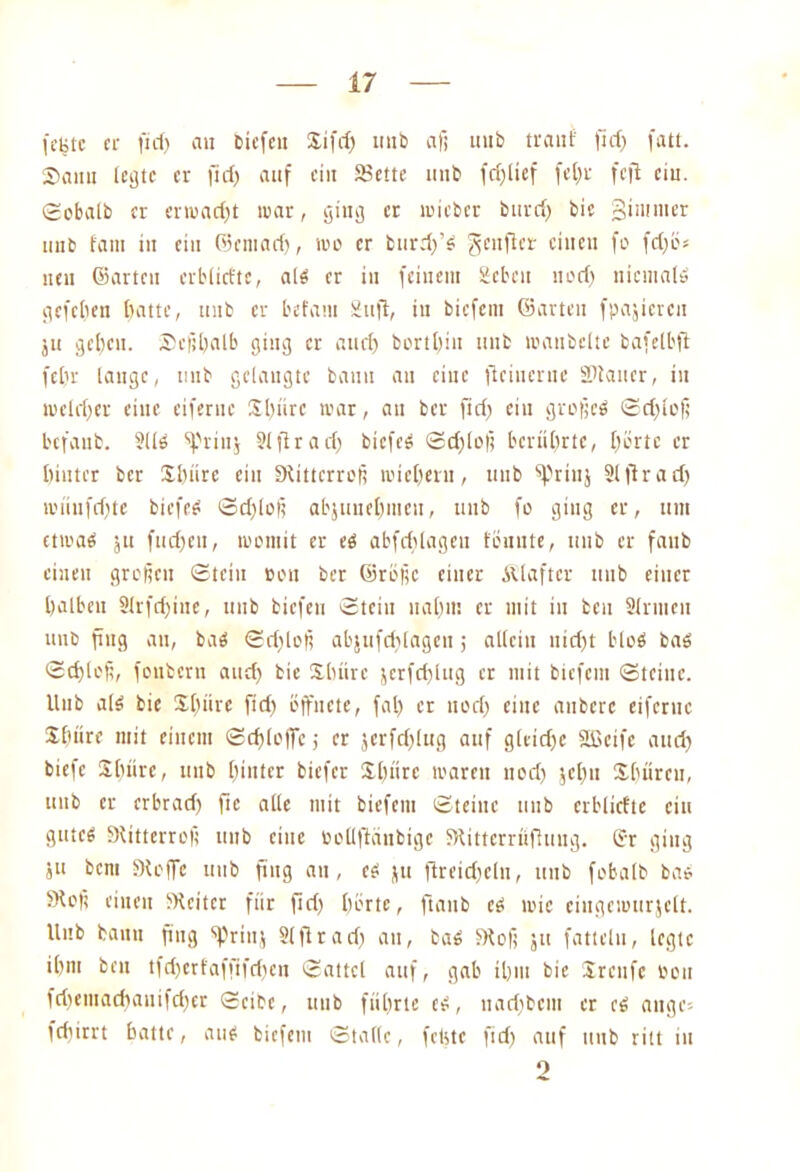 feiste ee ficf> au biefett Xifd) imö afi uub traut' fid) fatt. Saitu legte er flcf) auf ein SSettc uub (erlief fel)r feft cm. Sobalb er erwad)t mar, giug er mieber burd) bie gtntnier uub fam in ein ©entad), mo er burd)’S 3c,I^cl' einen fL' W** neu ©arten erblicfte, als er in feinem geben nod) niemals gefeiten batte, uub er betaut Sufi, in biefein ©arten fpajiercn ju geben. Scßhalb ging er auch bortbin uub maubelte bafelbft febr lange, uub gelaugte bann an eine ficiuerue SRaucr, in melrber eine eiferue 3büre mar, au ber fid) ein großem Sd)loß befaub. 9US spriuj 91 ftr ad) biefeS Sd)loß berührte, bürte er hinter ber Shürc ein Stiücrrcß mieberu, uub fpriuj Slflrad) müufdfte biefees Schloß abjunehmcu, uub fo ging er, tun etwas ju fud)cn, womit er es abfdjlagen tonnte, uub er faub einen großen Stein ton ber ©rößc einer Älaftcr uub einer halben 91rfdritte, uub biefen Stein nahm er mit tu ben Sinnen unb fing an, bas Sdjlofi abjufddagen ; allein nicht blcS bas Schloß, foubern and) bie Sdiürc jcrfd)lug er mit biefem Steine. Uub als bie $btire fid) öffnete, fal) er nod) eine anberc eiferue Sbüre mit einem Schlöffe j er jcrfd)lug auf g(eid)C Söctfe and) btefe Sbiirc, unb hinter biefer Jl)ürc marett uod) jetm Xhürcu, unb er erbrad) fic alle mit biefem Steine uub erblictte citt gutes Stitterroß unb eine ooüfiänbigc Stitterrüfhmg. Sr ging ju bent Stoffe uub fing au, es ju jireid)cln, ttub fobalb bas Stoß einen Sicitcr für fid) hörte, ftaub es mic eiugcmtirjelt. Uub baitu fing 'prtttj 91 flrad) an, bas Stoß ju fatteln, legte ihm ben tfd)crfaffifd)en Sattel auf, gab ihm bie Xrettfe öott fd)etuad)anifd)er Seite, uub führte es, nad)bcnt er cS äuge- fd)trrt hatte, aus biefem Stalle, feiste fid) auf ttub ritt in