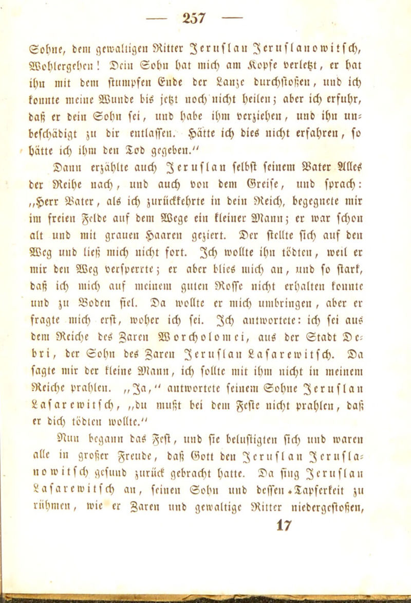 Sobne, bem ^etvaliigen SHitter 3mifl<iu 3britflanowitfd), 2ßel)lcrgcl)cn! ©ein ©obn [>at mid) am &opfe »erlebt, er tiat xl)u mit bem fhtmpfen Grube ber Saujc burd)f!oficn, uub id) fonnte meine 2Buube bi6 jeijt nori) itid)t feilen,- aber id) erfuhr, baß er bcin ©ol)n fei, uub I)abe il)m »ergeben, unb il)u um befd)äbigt ju bir entlaffeu. fpatte td) bied nid)t erfahren, fo batte id) il)nt ben &eb gegeben. Samt erjäl)lte and) 3crl,flan ftl&ft feinem 58ater Slllce* ber §Rci()e uad), uub aud) bott bem ©reife, uub fprad): ,,§>err älatcr, alo id) jurüdfebrte in beiit Weid), begegnete mir im freien gelbe auf bem Sßegc ein ((einer SJlann; er mar fd)on alt uub mit grauen paaren gcjicrt. Ser flcllte ftd) auf beu 2ßcg unb lief) mid) nid)t fort. 3^) wollte i()n tbbtcu, weil er mit beu 3ßeg Perfperrte; er aber blies mid) an, mtb fo flarf, baß id) mid) auf meinem guten Sboffc nid)t erhalten fountc unb ju SBobcn fiel. Sa wollte er mid) umbringen , aber er fragte mid) erfl, wol)er id) fei. 3^ antwortete: id) fei aud bem 9bcid)e bcS garen SÜ5 ordjolom ci, aug ber ©tabt Sc- bri, ber ©ol)n beä garen 3cr,1flati&afarewitfcb. ®a faßte mir ber Heine Sötann, id) feilte mit i0in nid)t in meinem Wcidjc prahlen. „3a, antwortete feinem ©ebne 3* ruf (an Eafarewitfcf), „bu mußt bet bem gefic nid)t prahlen, bat; er bid) tobten wollte. Sinn begann ba$ geft, unb ftc belufligten ftd) uub waren alle in großer greubc, baß ©ott beu 3crufl au 3frilflflJ uowitfd) gefuub juriief gcbrad)t batte. Sa fing 3er 11 f1*111 Safavewitfcf) au, feinen ©obn unb beffett «Sapferfeit ju rühmen, wie er garen unb gewaltige Witter uicbcrgcfiofien, 17